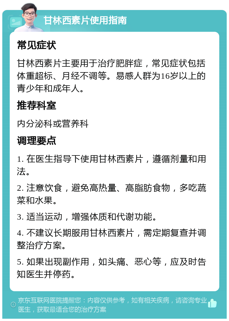 甘林西素片使用指南 常见症状 甘林西素片主要用于治疗肥胖症，常见症状包括体重超标、月经不调等。易感人群为16岁以上的青少年和成年人。 推荐科室 内分泌科或营养科 调理要点 1. 在医生指导下使用甘林西素片，遵循剂量和用法。 2. 注意饮食，避免高热量、高脂肪食物，多吃蔬菜和水果。 3. 适当运动，增强体质和代谢功能。 4. 不建议长期服用甘林西素片，需定期复查并调整治疗方案。 5. 如果出现副作用，如头痛、恶心等，应及时告知医生并停药。