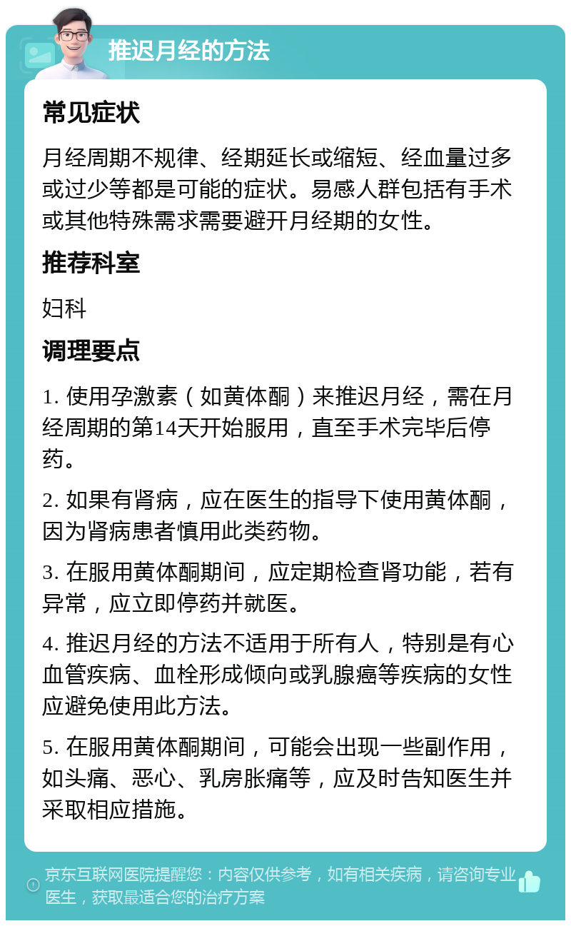 推迟月经的方法 常见症状 月经周期不规律、经期延长或缩短、经血量过多或过少等都是可能的症状。易感人群包括有手术或其他特殊需求需要避开月经期的女性。 推荐科室 妇科 调理要点 1. 使用孕激素（如黄体酮）来推迟月经，需在月经周期的第14天开始服用，直至手术完毕后停药。 2. 如果有肾病，应在医生的指导下使用黄体酮，因为肾病患者慎用此类药物。 3. 在服用黄体酮期间，应定期检查肾功能，若有异常，应立即停药并就医。 4. 推迟月经的方法不适用于所有人，特别是有心血管疾病、血栓形成倾向或乳腺癌等疾病的女性应避免使用此方法。 5. 在服用黄体酮期间，可能会出现一些副作用，如头痛、恶心、乳房胀痛等，应及时告知医生并采取相应措施。