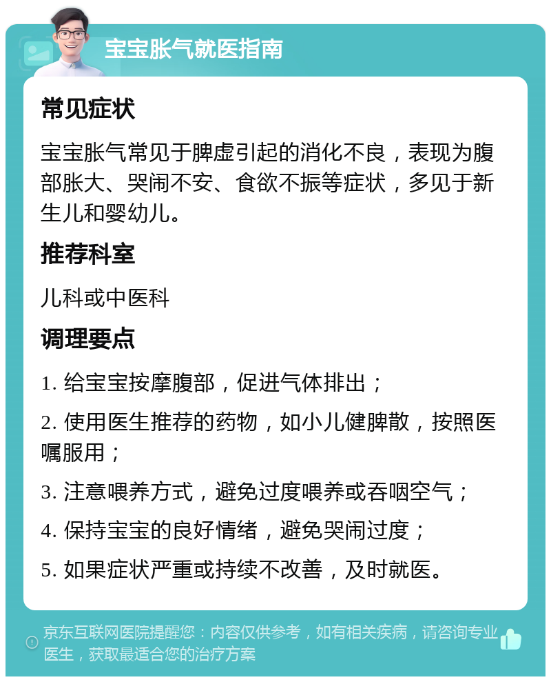 宝宝胀气就医指南 常见症状 宝宝胀气常见于脾虚引起的消化不良，表现为腹部胀大、哭闹不安、食欲不振等症状，多见于新生儿和婴幼儿。 推荐科室 儿科或中医科 调理要点 1. 给宝宝按摩腹部，促进气体排出； 2. 使用医生推荐的药物，如小儿健脾散，按照医嘱服用； 3. 注意喂养方式，避免过度喂养或吞咽空气； 4. 保持宝宝的良好情绪，避免哭闹过度； 5. 如果症状严重或持续不改善，及时就医。