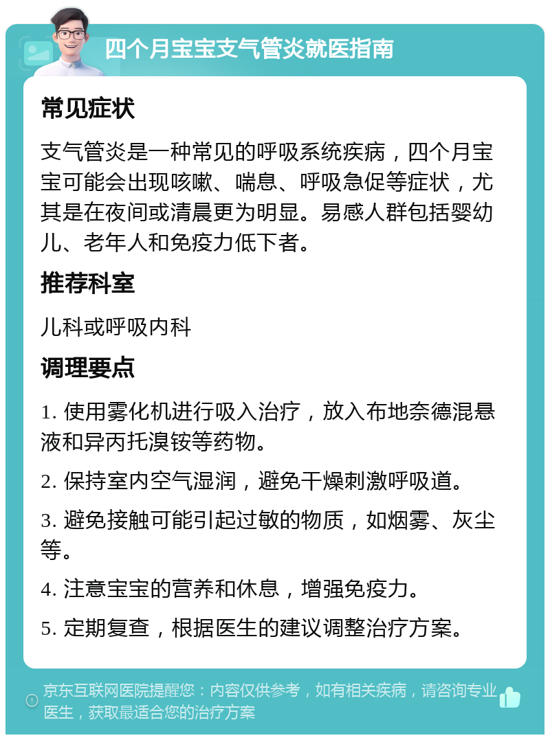 四个月宝宝支气管炎就医指南 常见症状 支气管炎是一种常见的呼吸系统疾病，四个月宝宝可能会出现咳嗽、喘息、呼吸急促等症状，尤其是在夜间或清晨更为明显。易感人群包括婴幼儿、老年人和免疫力低下者。 推荐科室 儿科或呼吸内科 调理要点 1. 使用雾化机进行吸入治疗，放入布地奈德混悬液和异丙托溴铵等药物。 2. 保持室内空气湿润，避免干燥刺激呼吸道。 3. 避免接触可能引起过敏的物质，如烟雾、灰尘等。 4. 注意宝宝的营养和休息，增强免疫力。 5. 定期复查，根据医生的建议调整治疗方案。