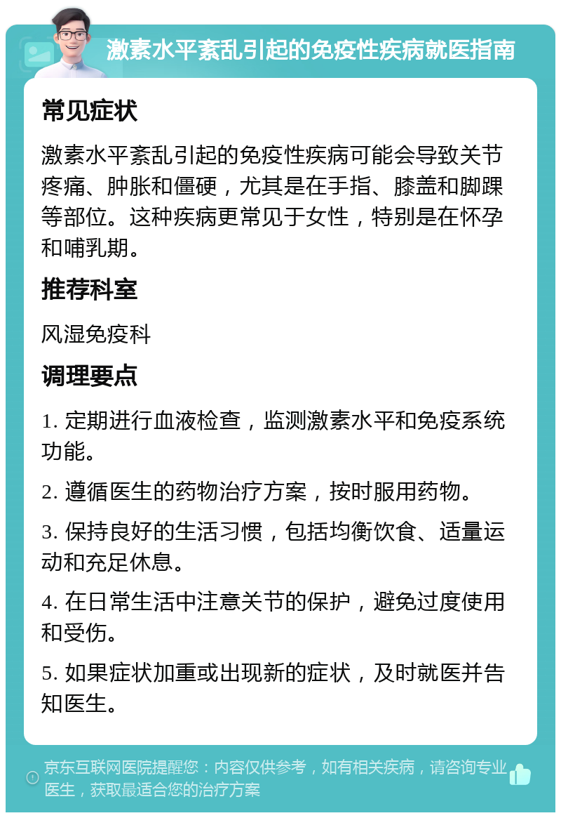 激素水平紊乱引起的免疫性疾病就医指南 常见症状 激素水平紊乱引起的免疫性疾病可能会导致关节疼痛、肿胀和僵硬，尤其是在手指、膝盖和脚踝等部位。这种疾病更常见于女性，特别是在怀孕和哺乳期。 推荐科室 风湿免疫科 调理要点 1. 定期进行血液检查，监测激素水平和免疫系统功能。 2. 遵循医生的药物治疗方案，按时服用药物。 3. 保持良好的生活习惯，包括均衡饮食、适量运动和充足休息。 4. 在日常生活中注意关节的保护，避免过度使用和受伤。 5. 如果症状加重或出现新的症状，及时就医并告知医生。