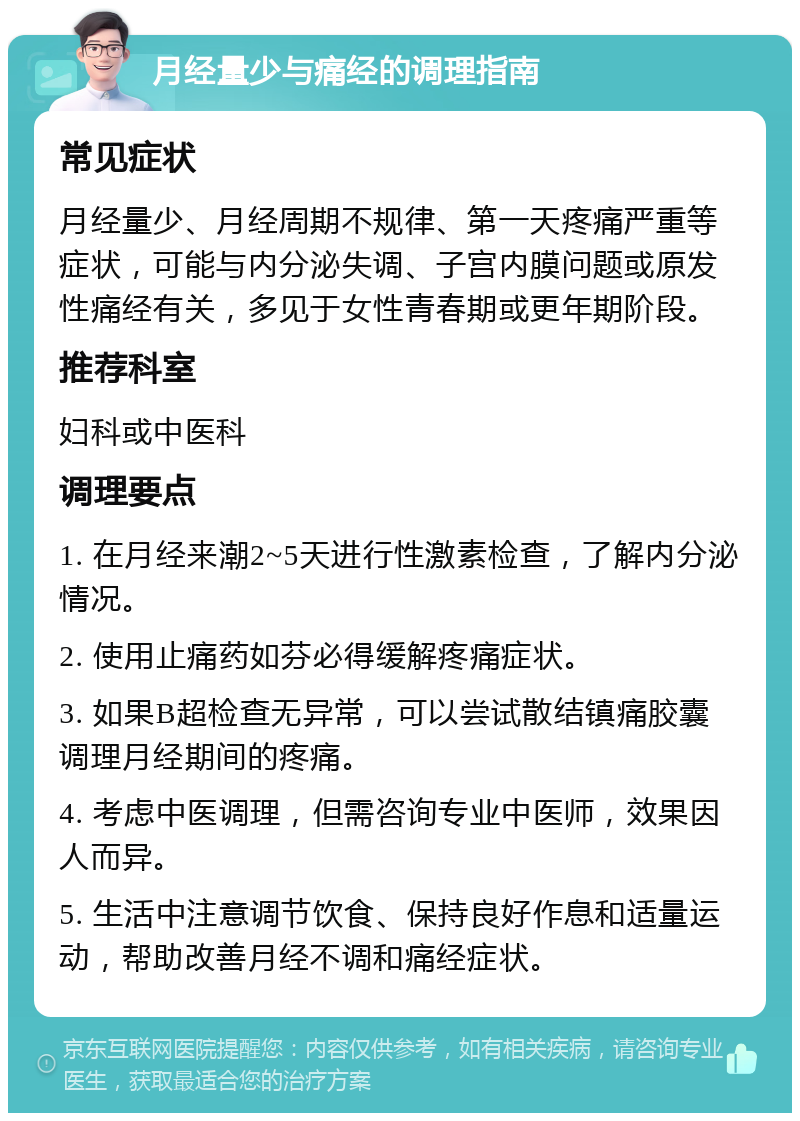 月经量少与痛经的调理指南 常见症状 月经量少、月经周期不规律、第一天疼痛严重等症状，可能与内分泌失调、子宫内膜问题或原发性痛经有关，多见于女性青春期或更年期阶段。 推荐科室 妇科或中医科 调理要点 1. 在月经来潮2~5天进行性激素检查，了解内分泌情况。 2. 使用止痛药如芬必得缓解疼痛症状。 3. 如果B超检查无异常，可以尝试散结镇痛胶囊调理月经期间的疼痛。 4. 考虑中医调理，但需咨询专业中医师，效果因人而异。 5. 生活中注意调节饮食、保持良好作息和适量运动，帮助改善月经不调和痛经症状。