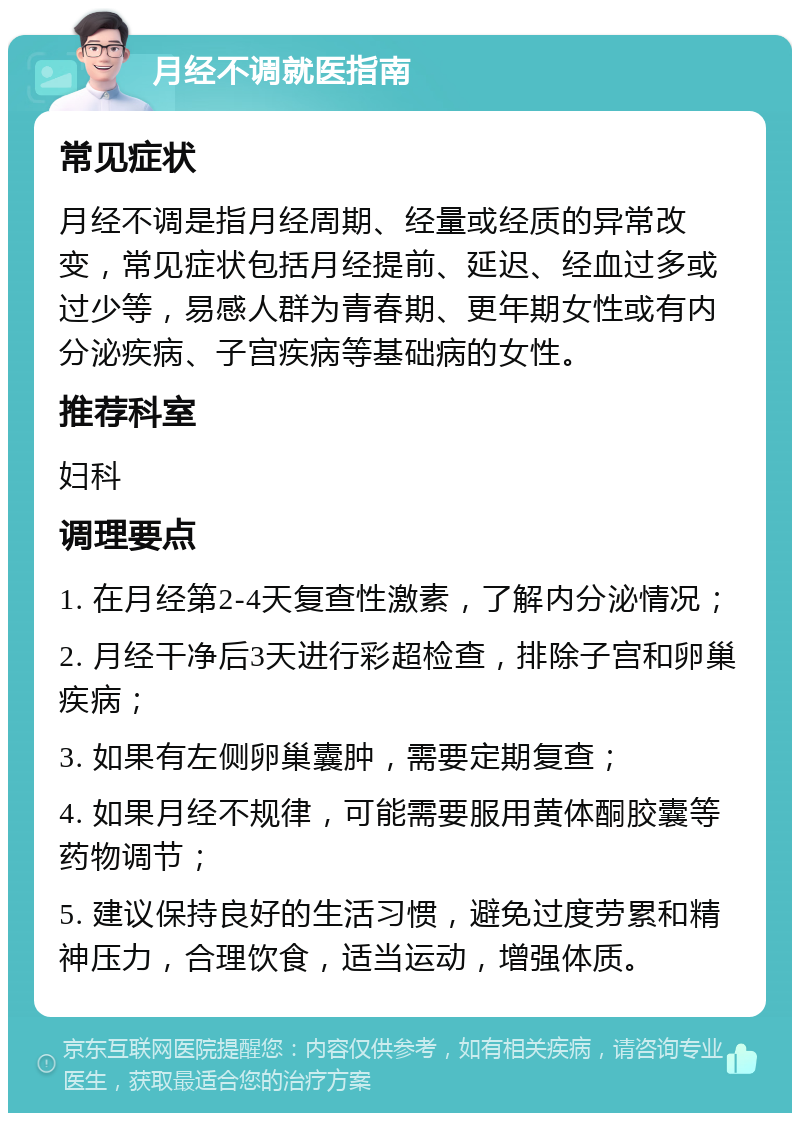 月经不调就医指南 常见症状 月经不调是指月经周期、经量或经质的异常改变，常见症状包括月经提前、延迟、经血过多或过少等，易感人群为青春期、更年期女性或有内分泌疾病、子宫疾病等基础病的女性。 推荐科室 妇科 调理要点 1. 在月经第2-4天复查性激素，了解内分泌情况； 2. 月经干净后3天进行彩超检查，排除子宫和卵巢疾病； 3. 如果有左侧卵巢囊肿，需要定期复查； 4. 如果月经不规律，可能需要服用黄体酮胶囊等药物调节； 5. 建议保持良好的生活习惯，避免过度劳累和精神压力，合理饮食，适当运动，增强体质。