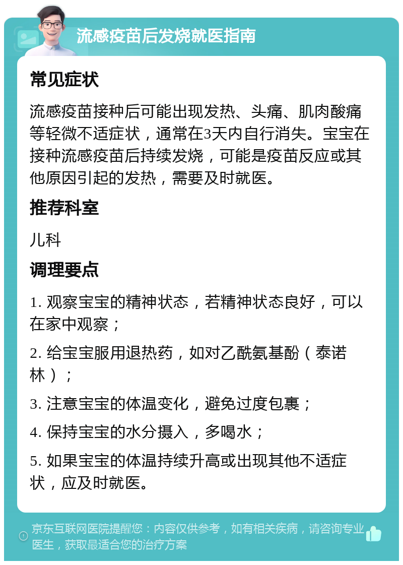 流感疫苗后发烧就医指南 常见症状 流感疫苗接种后可能出现发热、头痛、肌肉酸痛等轻微不适症状，通常在3天内自行消失。宝宝在接种流感疫苗后持续发烧，可能是疫苗反应或其他原因引起的发热，需要及时就医。 推荐科室 儿科 调理要点 1. 观察宝宝的精神状态，若精神状态良好，可以在家中观察； 2. 给宝宝服用退热药，如对乙酰氨基酚（泰诺林）； 3. 注意宝宝的体温变化，避免过度包裹； 4. 保持宝宝的水分摄入，多喝水； 5. 如果宝宝的体温持续升高或出现其他不适症状，应及时就医。