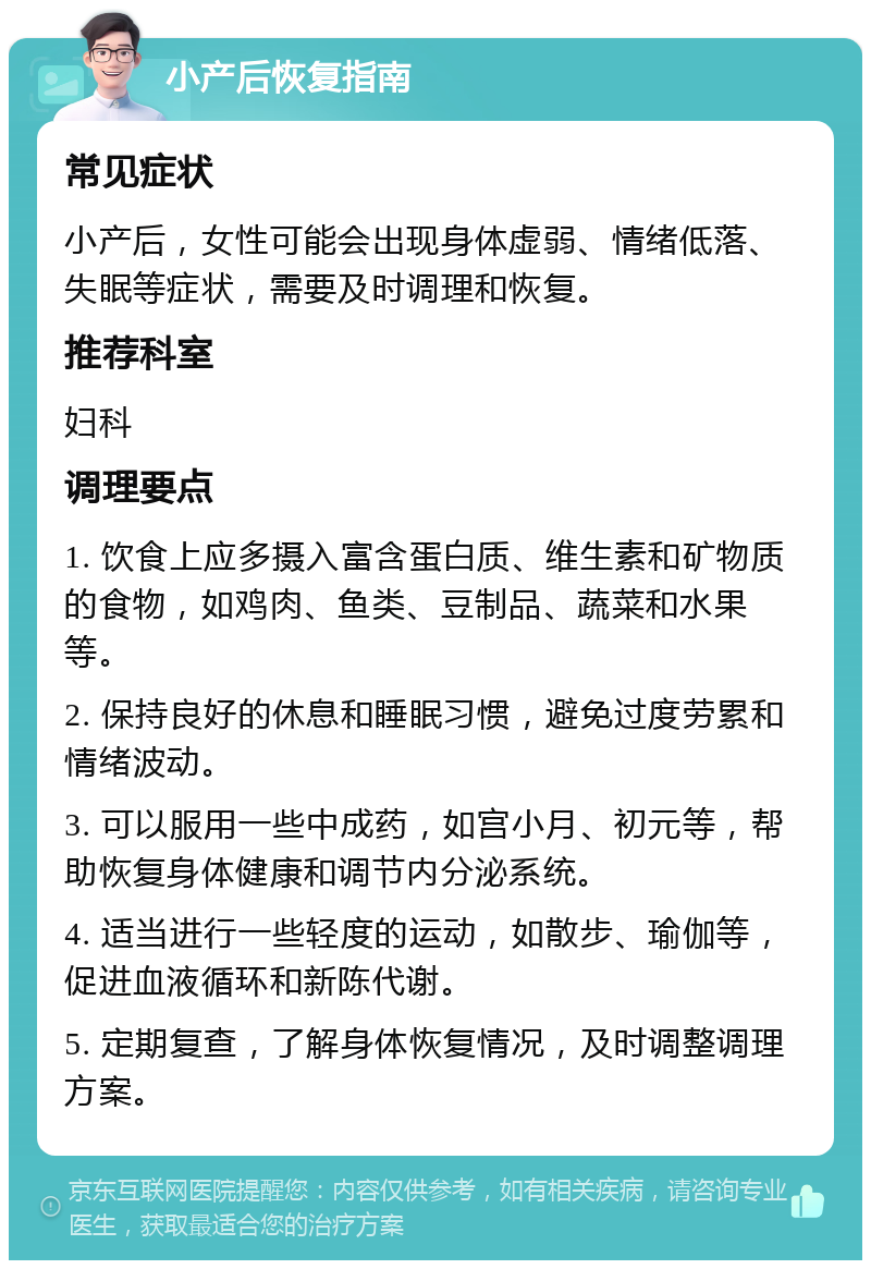 小产后恢复指南 常见症状 小产后，女性可能会出现身体虚弱、情绪低落、失眠等症状，需要及时调理和恢复。 推荐科室 妇科 调理要点 1. 饮食上应多摄入富含蛋白质、维生素和矿物质的食物，如鸡肉、鱼类、豆制品、蔬菜和水果等。 2. 保持良好的休息和睡眠习惯，避免过度劳累和情绪波动。 3. 可以服用一些中成药，如宫小月、初元等，帮助恢复身体健康和调节内分泌系统。 4. 适当进行一些轻度的运动，如散步、瑜伽等，促进血液循环和新陈代谢。 5. 定期复查，了解身体恢复情况，及时调整调理方案。