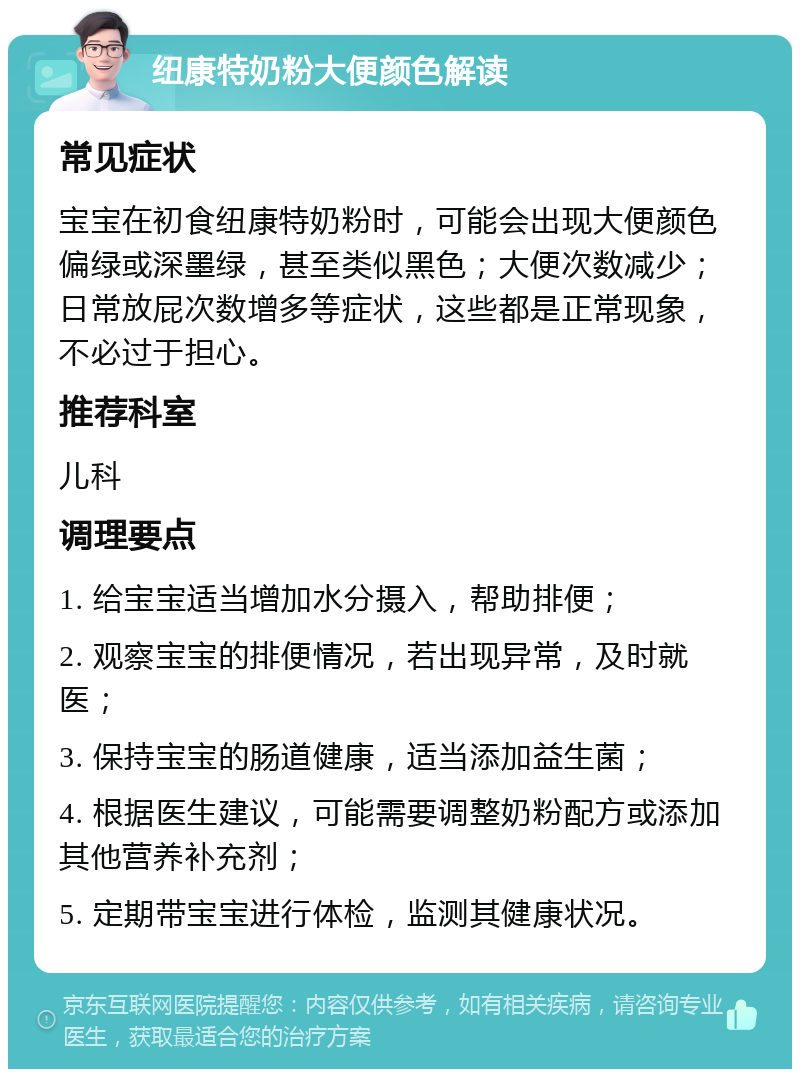 纽康特奶粉大便颜色解读 常见症状 宝宝在初食纽康特奶粉时，可能会出现大便颜色偏绿或深墨绿，甚至类似黑色；大便次数减少；日常放屁次数增多等症状，这些都是正常现象，不必过于担心。 推荐科室 儿科 调理要点 1. 给宝宝适当增加水分摄入，帮助排便； 2. 观察宝宝的排便情况，若出现异常，及时就医； 3. 保持宝宝的肠道健康，适当添加益生菌； 4. 根据医生建议，可能需要调整奶粉配方或添加其他营养补充剂； 5. 定期带宝宝进行体检，监测其健康状况。