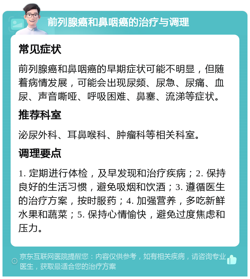 前列腺癌和鼻咽癌的治疗与调理 常见症状 前列腺癌和鼻咽癌的早期症状可能不明显，但随着病情发展，可能会出现尿频、尿急、尿痛、血尿、声音嘶哑、呼吸困难、鼻塞、流涕等症状。 推荐科室 泌尿外科、耳鼻喉科、肿瘤科等相关科室。 调理要点 1. 定期进行体检，及早发现和治疗疾病；2. 保持良好的生活习惯，避免吸烟和饮酒；3. 遵循医生的治疗方案，按时服药；4. 加强营养，多吃新鲜水果和蔬菜；5. 保持心情愉快，避免过度焦虑和压力。