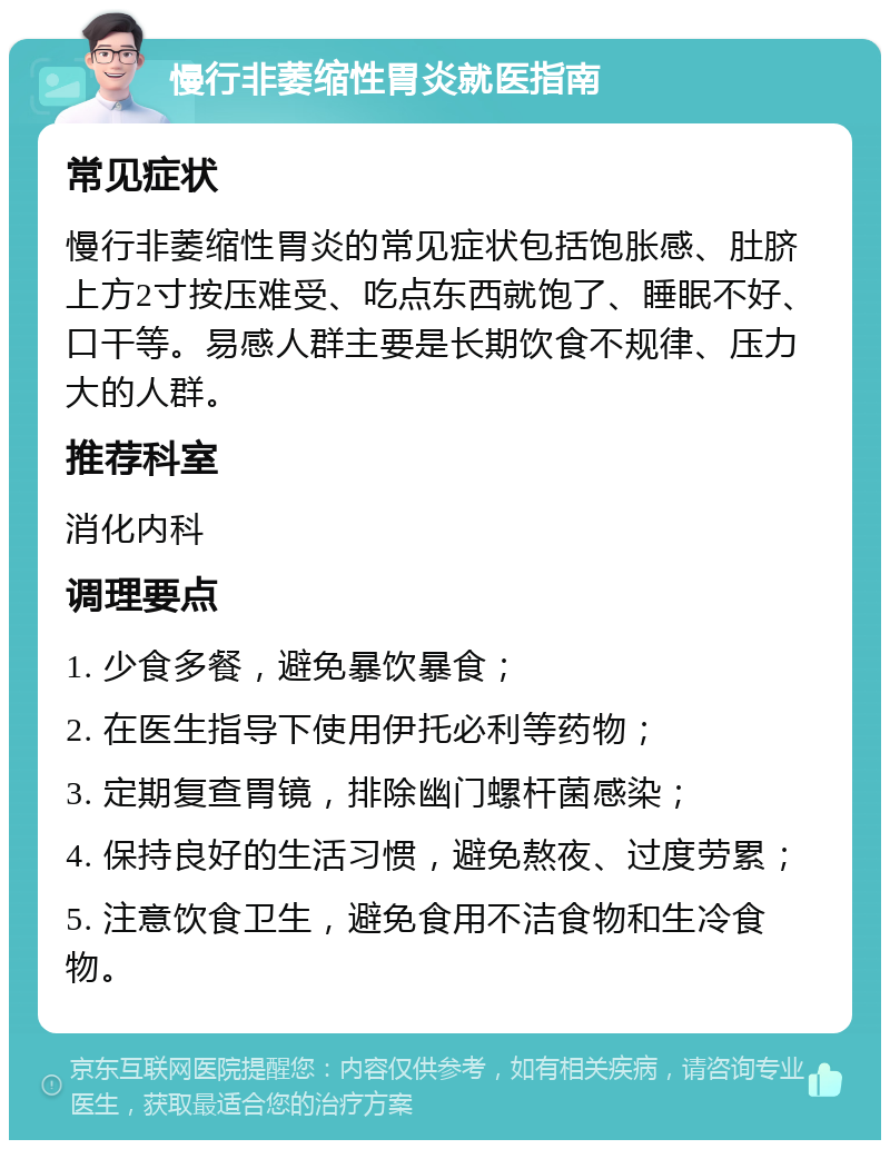 慢行非萎缩性胃炎就医指南 常见症状 慢行非萎缩性胃炎的常见症状包括饱胀感、肚脐上方2寸按压难受、吃点东西就饱了、睡眠不好、口干等。易感人群主要是长期饮食不规律、压力大的人群。 推荐科室 消化内科 调理要点 1. 少食多餐，避免暴饮暴食； 2. 在医生指导下使用伊托必利等药物； 3. 定期复查胃镜，排除幽门螺杆菌感染； 4. 保持良好的生活习惯，避免熬夜、过度劳累； 5. 注意饮食卫生，避免食用不洁食物和生冷食物。