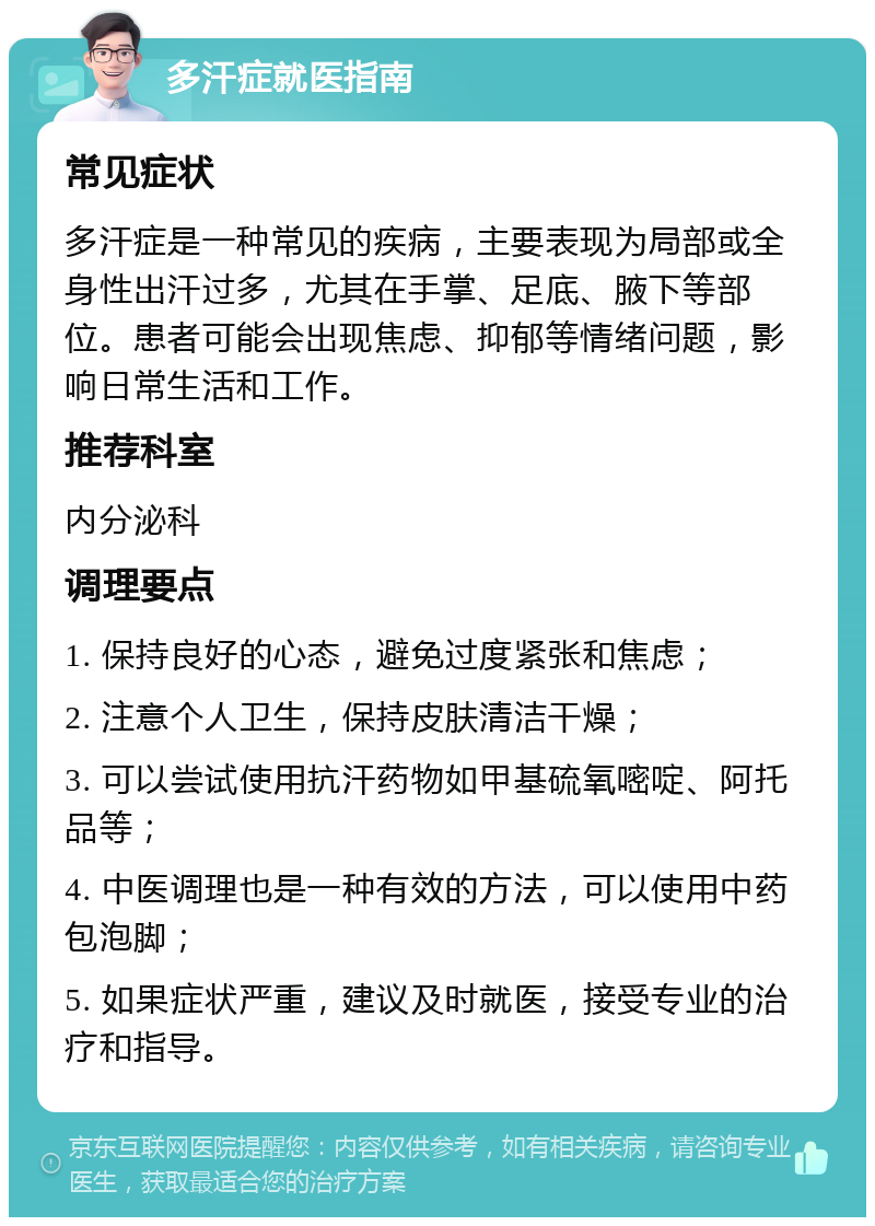 多汗症就医指南 常见症状 多汗症是一种常见的疾病，主要表现为局部或全身性出汗过多，尤其在手掌、足底、腋下等部位。患者可能会出现焦虑、抑郁等情绪问题，影响日常生活和工作。 推荐科室 内分泌科 调理要点 1. 保持良好的心态，避免过度紧张和焦虑； 2. 注意个人卫生，保持皮肤清洁干燥； 3. 可以尝试使用抗汗药物如甲基硫氧嘧啶、阿托品等； 4. 中医调理也是一种有效的方法，可以使用中药包泡脚； 5. 如果症状严重，建议及时就医，接受专业的治疗和指导。