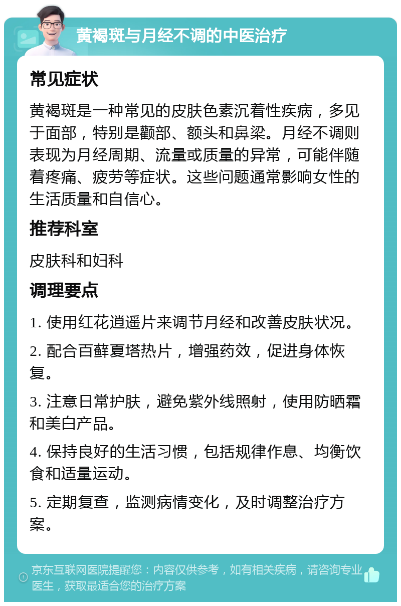 黄褐斑与月经不调的中医治疗 常见症状 黄褐斑是一种常见的皮肤色素沉着性疾病，多见于面部，特别是颧部、额头和鼻梁。月经不调则表现为月经周期、流量或质量的异常，可能伴随着疼痛、疲劳等症状。这些问题通常影响女性的生活质量和自信心。 推荐科室 皮肤科和妇科 调理要点 1. 使用红花逍遥片来调节月经和改善皮肤状况。 2. 配合百藓夏塔热片，增强药效，促进身体恢复。 3. 注意日常护肤，避免紫外线照射，使用防晒霜和美白产品。 4. 保持良好的生活习惯，包括规律作息、均衡饮食和适量运动。 5. 定期复查，监测病情变化，及时调整治疗方案。