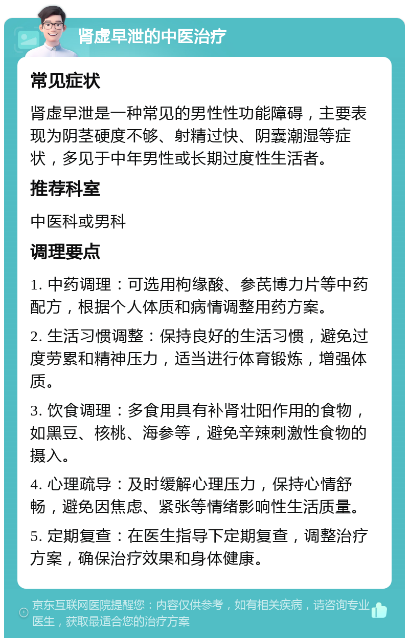 肾虚早泄的中医治疗 常见症状 肾虚早泄是一种常见的男性性功能障碍，主要表现为阴茎硬度不够、射精过快、阴囊潮湿等症状，多见于中年男性或长期过度性生活者。 推荐科室 中医科或男科 调理要点 1. 中药调理：可选用枸缘酸、参芪博力片等中药配方，根据个人体质和病情调整用药方案。 2. 生活习惯调整：保持良好的生活习惯，避免过度劳累和精神压力，适当进行体育锻炼，增强体质。 3. 饮食调理：多食用具有补肾壮阳作用的食物，如黑豆、核桃、海参等，避免辛辣刺激性食物的摄入。 4. 心理疏导：及时缓解心理压力，保持心情舒畅，避免因焦虑、紧张等情绪影响性生活质量。 5. 定期复查：在医生指导下定期复查，调整治疗方案，确保治疗效果和身体健康。