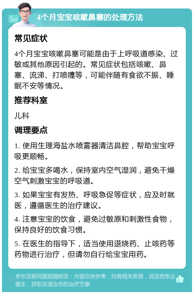 4个月宝宝咳嗽鼻塞的处理方法 常见症状 4个月宝宝咳嗽鼻塞可能是由于上呼吸道感染、过敏或其他原因引起的。常见症状包括咳嗽、鼻塞、流涕、打喷嚏等，可能伴随有食欲不振、睡眠不安等情况。 推荐科室 儿科 调理要点 1. 使用生理海盐水喷雾器清洁鼻腔，帮助宝宝呼吸更顺畅。 2. 给宝宝多喝水，保持室内空气湿润，避免干燥空气刺激宝宝的呼吸道。 3. 如果宝宝有发热、呼吸急促等症状，应及时就医，遵循医生的治疗建议。 4. 注意宝宝的饮食，避免过敏原和刺激性食物，保持良好的饮食习惯。 5. 在医生的指导下，适当使用退烧药、止咳药等药物进行治疗，但请勿自行给宝宝用药。