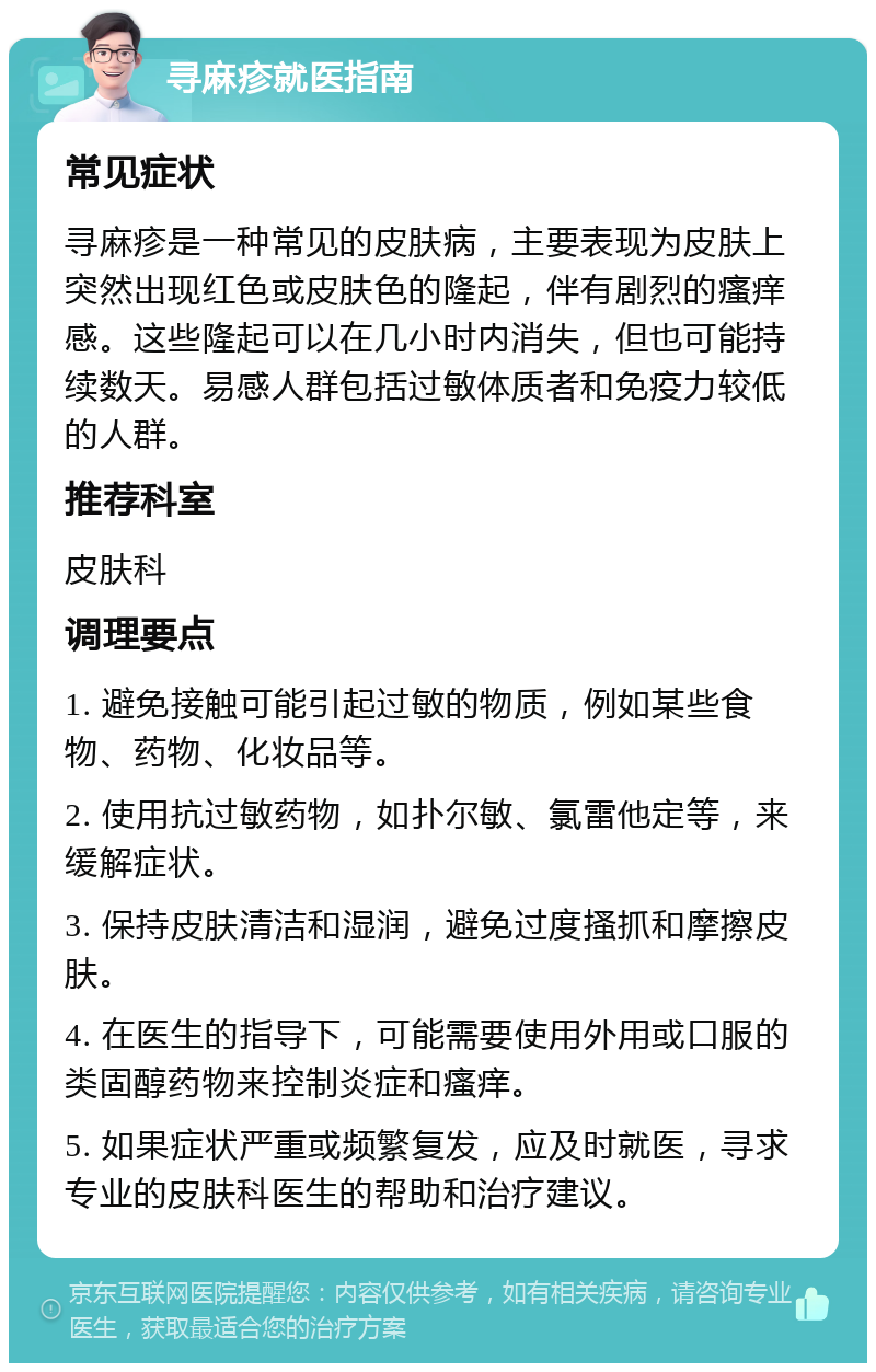 寻麻疹就医指南 常见症状 寻麻疹是一种常见的皮肤病，主要表现为皮肤上突然出现红色或皮肤色的隆起，伴有剧烈的瘙痒感。这些隆起可以在几小时内消失，但也可能持续数天。易感人群包括过敏体质者和免疫力较低的人群。 推荐科室 皮肤科 调理要点 1. 避免接触可能引起过敏的物质，例如某些食物、药物、化妆品等。 2. 使用抗过敏药物，如扑尔敏、氯雷他定等，来缓解症状。 3. 保持皮肤清洁和湿润，避免过度搔抓和摩擦皮肤。 4. 在医生的指导下，可能需要使用外用或口服的类固醇药物来控制炎症和瘙痒。 5. 如果症状严重或频繁复发，应及时就医，寻求专业的皮肤科医生的帮助和治疗建议。