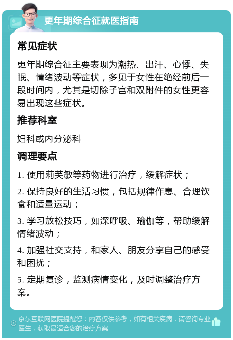 更年期综合征就医指南 常见症状 更年期综合征主要表现为潮热、出汗、心悸、失眠、情绪波动等症状，多见于女性在绝经前后一段时间内，尤其是切除子宫和双附件的女性更容易出现这些症状。 推荐科室 妇科或内分泌科 调理要点 1. 使用莉芙敏等药物进行治疗，缓解症状； 2. 保持良好的生活习惯，包括规律作息、合理饮食和适量运动； 3. 学习放松技巧，如深呼吸、瑜伽等，帮助缓解情绪波动； 4. 加强社交支持，和家人、朋友分享自己的感受和困扰； 5. 定期复诊，监测病情变化，及时调整治疗方案。