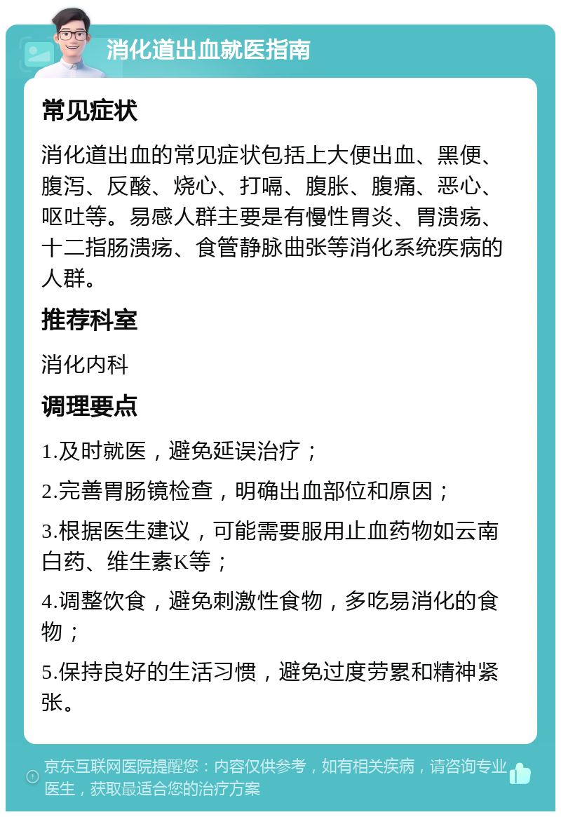 消化道出血就医指南 常见症状 消化道出血的常见症状包括上大便出血、黑便、腹泻、反酸、烧心、打嗝、腹胀、腹痛、恶心、呕吐等。易感人群主要是有慢性胃炎、胃溃疡、十二指肠溃疡、食管静脉曲张等消化系统疾病的人群。 推荐科室 消化内科 调理要点 1.及时就医，避免延误治疗； 2.完善胃肠镜检查，明确出血部位和原因； 3.根据医生建议，可能需要服用止血药物如云南白药、维生素K等； 4.调整饮食，避免刺激性食物，多吃易消化的食物； 5.保持良好的生活习惯，避免过度劳累和精神紧张。