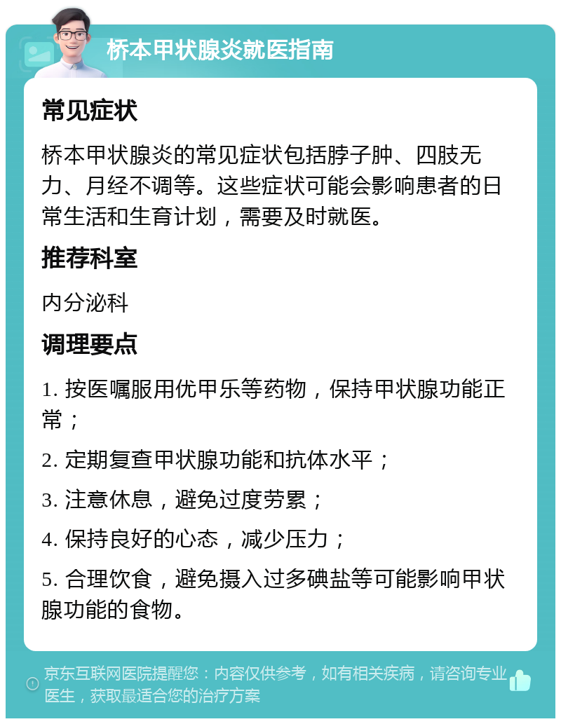 桥本甲状腺炎就医指南 常见症状 桥本甲状腺炎的常见症状包括脖子肿、四肢无力、月经不调等。这些症状可能会影响患者的日常生活和生育计划，需要及时就医。 推荐科室 内分泌科 调理要点 1. 按医嘱服用优甲乐等药物，保持甲状腺功能正常； 2. 定期复查甲状腺功能和抗体水平； 3. 注意休息，避免过度劳累； 4. 保持良好的心态，减少压力； 5. 合理饮食，避免摄入过多碘盐等可能影响甲状腺功能的食物。