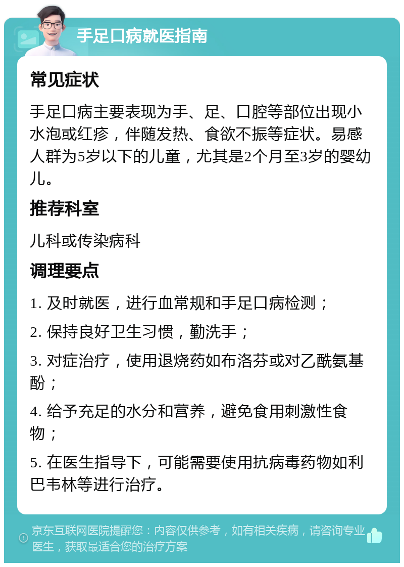 手足口病就医指南 常见症状 手足口病主要表现为手、足、口腔等部位出现小水泡或红疹，伴随发热、食欲不振等症状。易感人群为5岁以下的儿童，尤其是2个月至3岁的婴幼儿。 推荐科室 儿科或传染病科 调理要点 1. 及时就医，进行血常规和手足口病检测； 2. 保持良好卫生习惯，勤洗手； 3. 对症治疗，使用退烧药如布洛芬或对乙酰氨基酚； 4. 给予充足的水分和营养，避免食用刺激性食物； 5. 在医生指导下，可能需要使用抗病毒药物如利巴韦林等进行治疗。