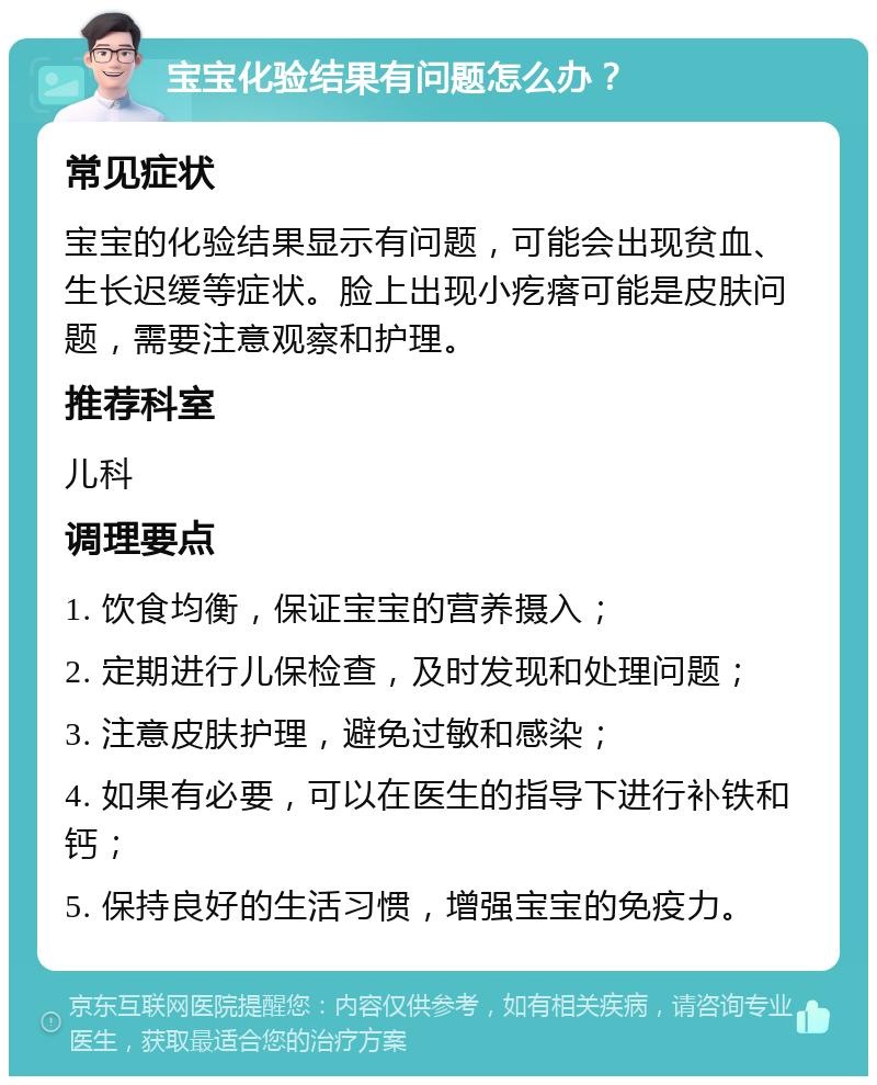 宝宝化验结果有问题怎么办？ 常见症状 宝宝的化验结果显示有问题，可能会出现贫血、生长迟缓等症状。脸上出现小疙瘩可能是皮肤问题，需要注意观察和护理。 推荐科室 儿科 调理要点 1. 饮食均衡，保证宝宝的营养摄入； 2. 定期进行儿保检查，及时发现和处理问题； 3. 注意皮肤护理，避免过敏和感染； 4. 如果有必要，可以在医生的指导下进行补铁和钙； 5. 保持良好的生活习惯，增强宝宝的免疫力。