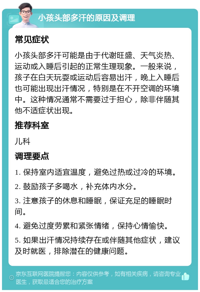 小孩头部多汗的原因及调理 常见症状 小孩头部多汗可能是由于代谢旺盛、天气炎热、运动或入睡后引起的正常生理现象。一般来说，孩子在白天玩耍或运动后容易出汗，晚上入睡后也可能出现出汗情况，特别是在不开空调的环境中。这种情况通常不需要过于担心，除非伴随其他不适症状出现。 推荐科室 儿科 调理要点 1. 保持室内适宜温度，避免过热或过冷的环境。 2. 鼓励孩子多喝水，补充体内水分。 3. 注意孩子的休息和睡眠，保证充足的睡眠时间。 4. 避免过度劳累和紧张情绪，保持心情愉快。 5. 如果出汗情况持续存在或伴随其他症状，建议及时就医，排除潜在的健康问题。