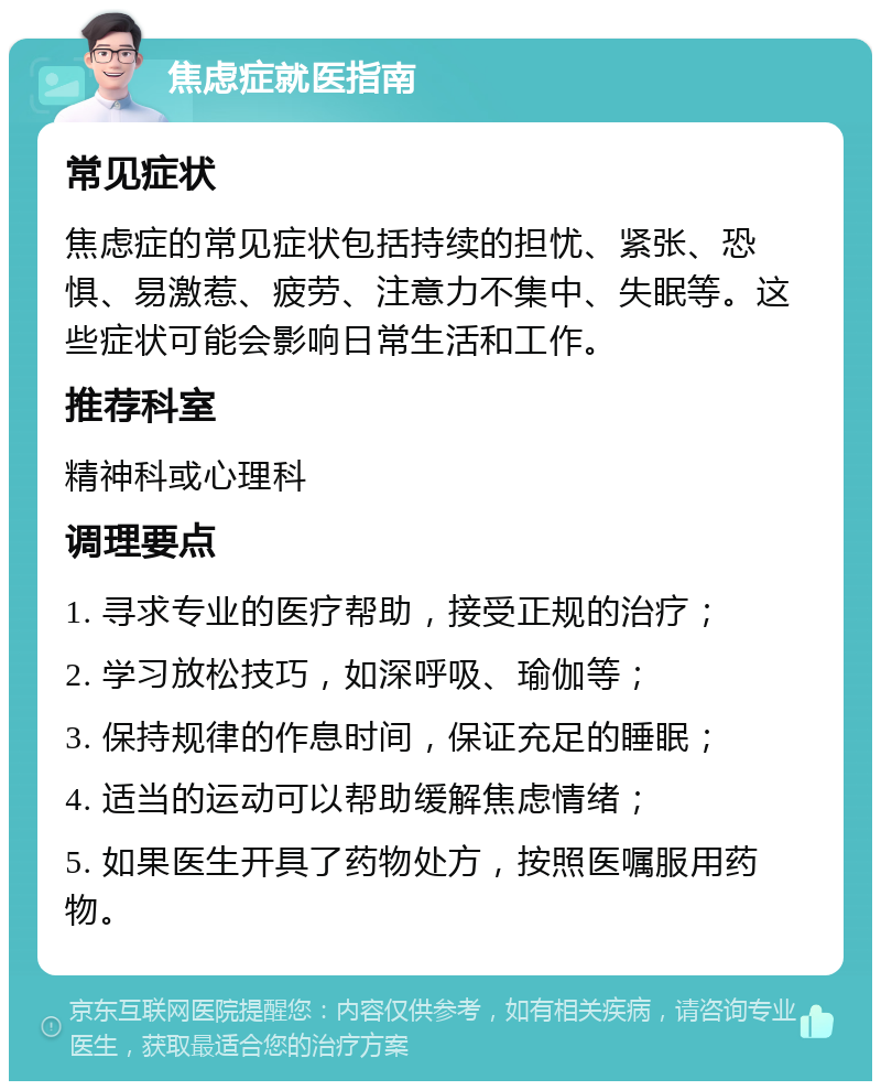 焦虑症就医指南 常见症状 焦虑症的常见症状包括持续的担忧、紧张、恐惧、易激惹、疲劳、注意力不集中、失眠等。这些症状可能会影响日常生活和工作。 推荐科室 精神科或心理科 调理要点 1. 寻求专业的医疗帮助，接受正规的治疗； 2. 学习放松技巧，如深呼吸、瑜伽等； 3. 保持规律的作息时间，保证充足的睡眠； 4. 适当的运动可以帮助缓解焦虑情绪； 5. 如果医生开具了药物处方，按照医嘱服用药物。