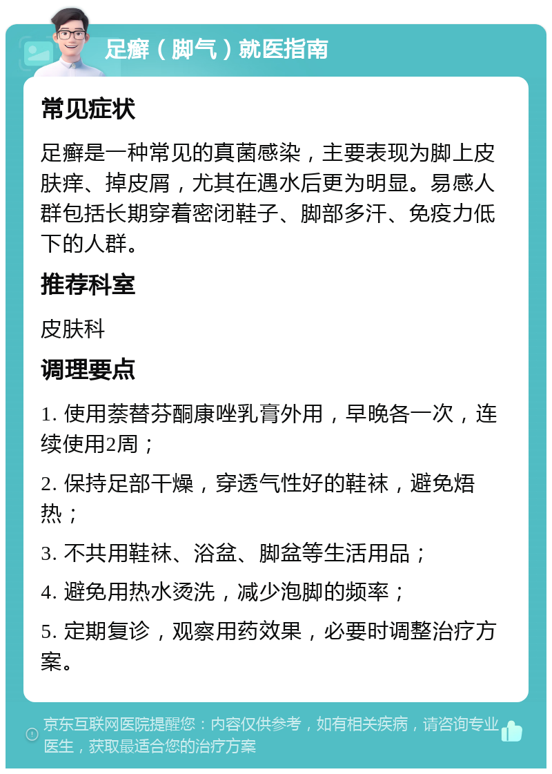 足癣（脚气）就医指南 常见症状 足癣是一种常见的真菌感染，主要表现为脚上皮肤痒、掉皮屑，尤其在遇水后更为明显。易感人群包括长期穿着密闭鞋子、脚部多汗、免疫力低下的人群。 推荐科室 皮肤科 调理要点 1. 使用萘替芬酮康唑乳膏外用，早晚各一次，连续使用2周； 2. 保持足部干燥，穿透气性好的鞋袜，避免焐热； 3. 不共用鞋袜、浴盆、脚盆等生活用品； 4. 避免用热水烫洗，减少泡脚的频率； 5. 定期复诊，观察用药效果，必要时调整治疗方案。