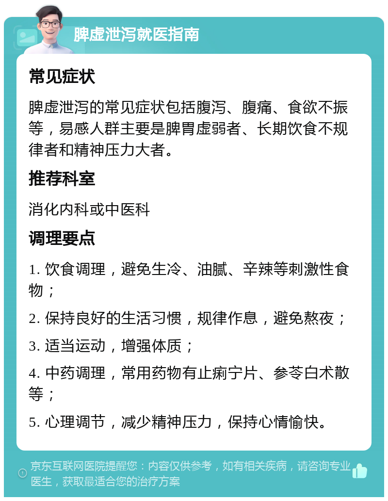 脾虚泄泻就医指南 常见症状 脾虚泄泻的常见症状包括腹泻、腹痛、食欲不振等，易感人群主要是脾胃虚弱者、长期饮食不规律者和精神压力大者。 推荐科室 消化内科或中医科 调理要点 1. 饮食调理，避免生冷、油腻、辛辣等刺激性食物； 2. 保持良好的生活习惯，规律作息，避免熬夜； 3. 适当运动，增强体质； 4. 中药调理，常用药物有止痢宁片、参苓白术散等； 5. 心理调节，减少精神压力，保持心情愉快。