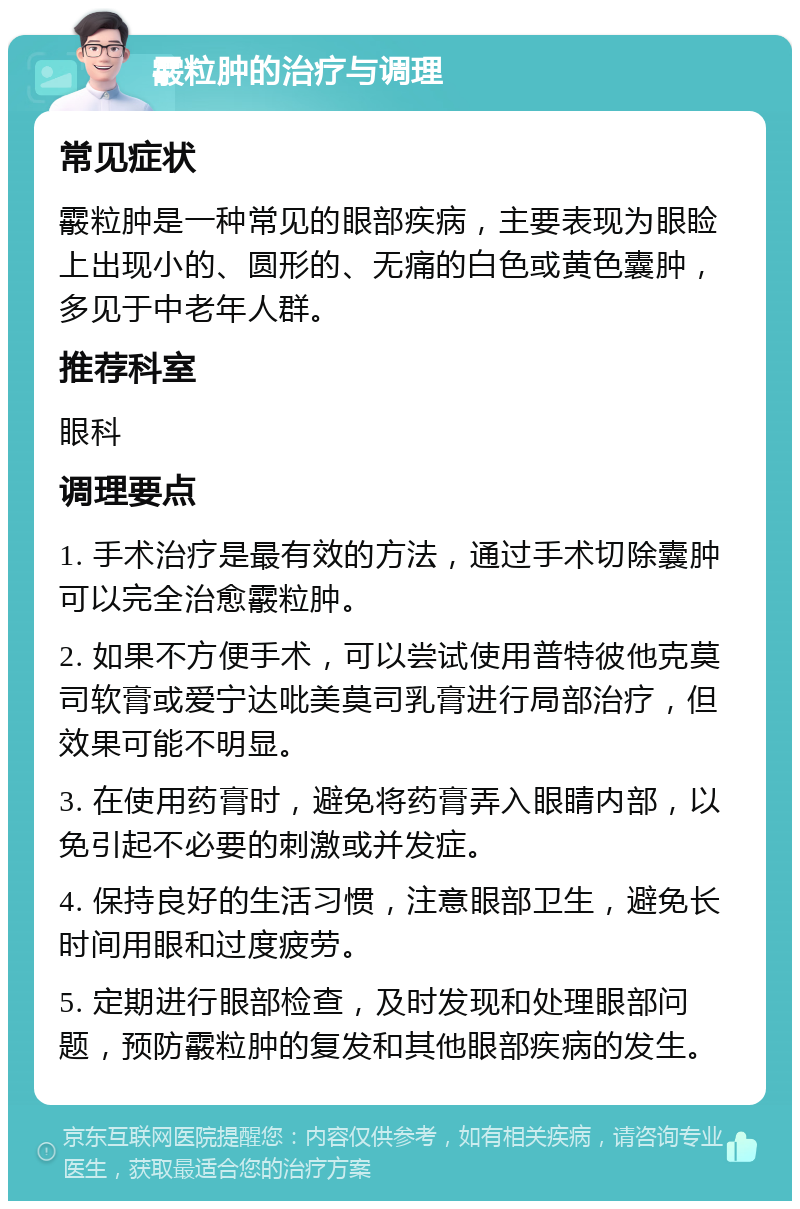 霰粒肿的治疗与调理 常见症状 霰粒肿是一种常见的眼部疾病，主要表现为眼睑上出现小的、圆形的、无痛的白色或黄色囊肿，多见于中老年人群。 推荐科室 眼科 调理要点 1. 手术治疗是最有效的方法，通过手术切除囊肿可以完全治愈霰粒肿。 2. 如果不方便手术，可以尝试使用普特彼他克莫司软膏或爱宁达吡美莫司乳膏进行局部治疗，但效果可能不明显。 3. 在使用药膏时，避免将药膏弄入眼睛内部，以免引起不必要的刺激或并发症。 4. 保持良好的生活习惯，注意眼部卫生，避免长时间用眼和过度疲劳。 5. 定期进行眼部检查，及时发现和处理眼部问题，预防霰粒肿的复发和其他眼部疾病的发生。