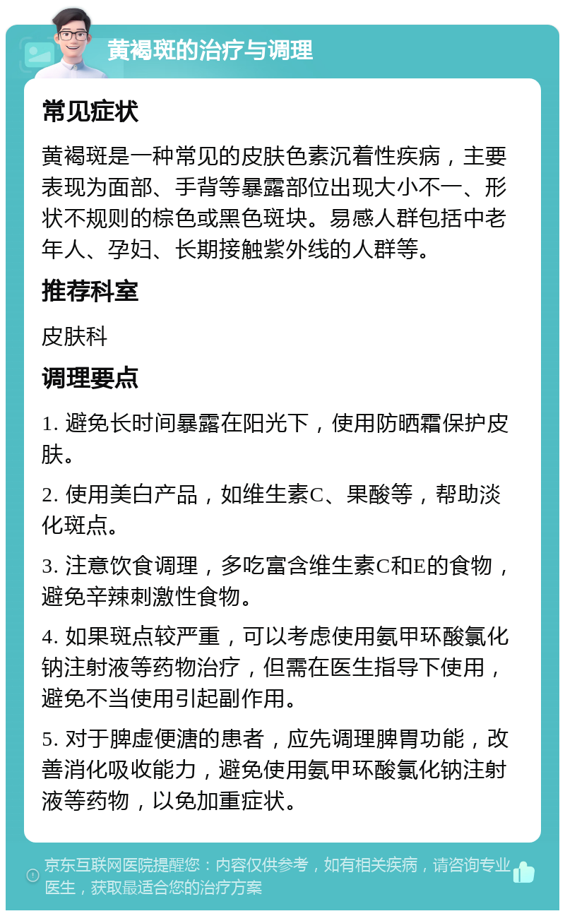 黄褐斑的治疗与调理 常见症状 黄褐斑是一种常见的皮肤色素沉着性疾病，主要表现为面部、手背等暴露部位出现大小不一、形状不规则的棕色或黑色斑块。易感人群包括中老年人、孕妇、长期接触紫外线的人群等。 推荐科室 皮肤科 调理要点 1. 避免长时间暴露在阳光下，使用防晒霜保护皮肤。 2. 使用美白产品，如维生素C、果酸等，帮助淡化斑点。 3. 注意饮食调理，多吃富含维生素C和E的食物，避免辛辣刺激性食物。 4. 如果斑点较严重，可以考虑使用氨甲环酸氯化钠注射液等药物治疗，但需在医生指导下使用，避免不当使用引起副作用。 5. 对于脾虚便溏的患者，应先调理脾胃功能，改善消化吸收能力，避免使用氨甲环酸氯化钠注射液等药物，以免加重症状。