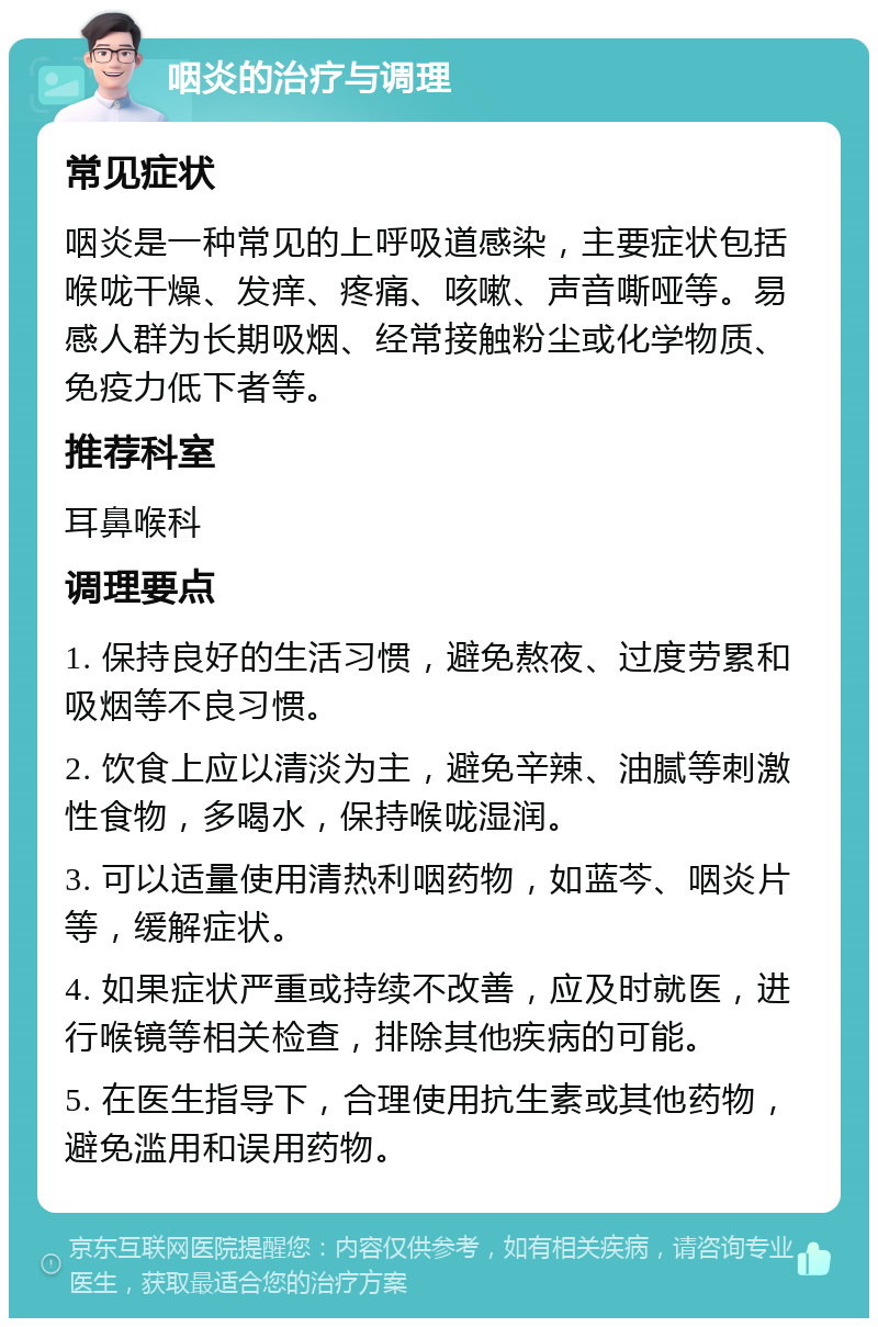 咽炎的治疗与调理 常见症状 咽炎是一种常见的上呼吸道感染，主要症状包括喉咙干燥、发痒、疼痛、咳嗽、声音嘶哑等。易感人群为长期吸烟、经常接触粉尘或化学物质、免疫力低下者等。 推荐科室 耳鼻喉科 调理要点 1. 保持良好的生活习惯，避免熬夜、过度劳累和吸烟等不良习惯。 2. 饮食上应以清淡为主，避免辛辣、油腻等刺激性食物，多喝水，保持喉咙湿润。 3. 可以适量使用清热利咽药物，如蓝芩、咽炎片等，缓解症状。 4. 如果症状严重或持续不改善，应及时就医，进行喉镜等相关检查，排除其他疾病的可能。 5. 在医生指导下，合理使用抗生素或其他药物，避免滥用和误用药物。