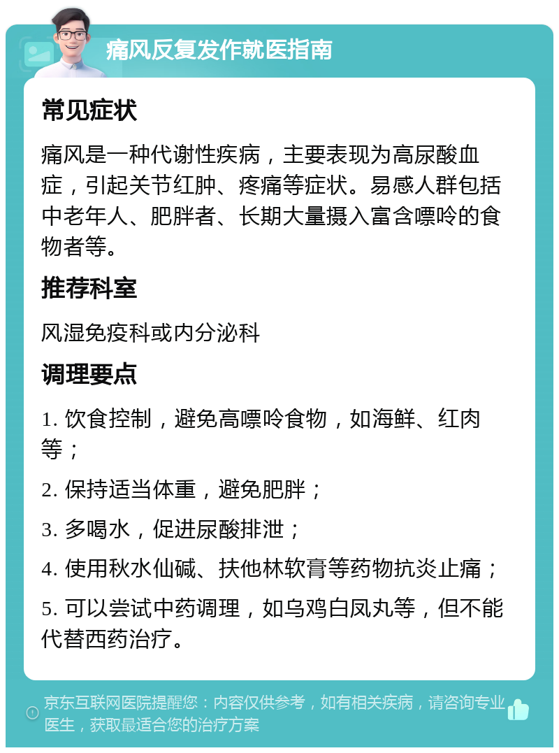 痛风反复发作就医指南 常见症状 痛风是一种代谢性疾病，主要表现为高尿酸血症，引起关节红肿、疼痛等症状。易感人群包括中老年人、肥胖者、长期大量摄入富含嘌呤的食物者等。 推荐科室 风湿免疫科或内分泌科 调理要点 1. 饮食控制，避免高嘌呤食物，如海鲜、红肉等； 2. 保持适当体重，避免肥胖； 3. 多喝水，促进尿酸排泄； 4. 使用秋水仙碱、扶他林软膏等药物抗炎止痛； 5. 可以尝试中药调理，如乌鸡白凤丸等，但不能代替西药治疗。