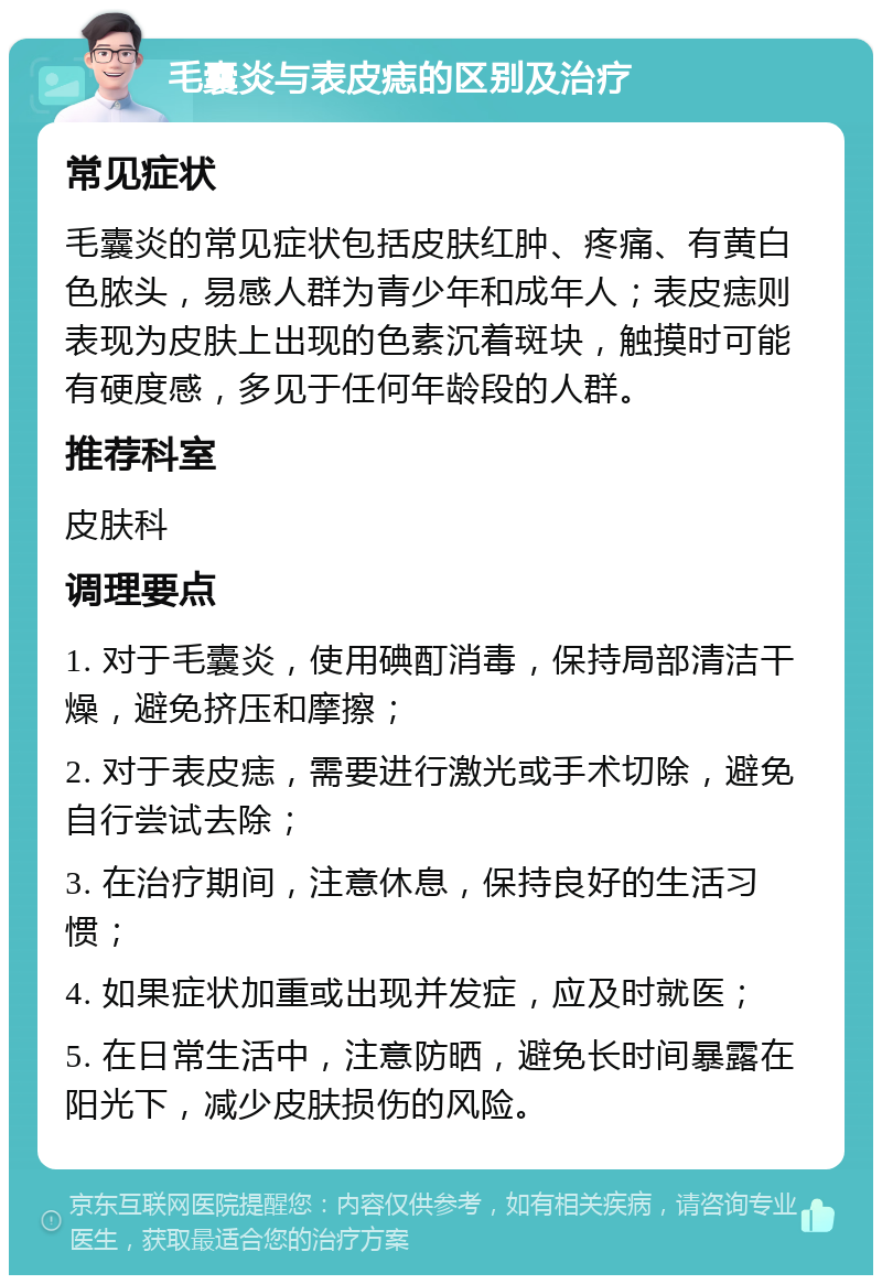 毛囊炎与表皮痣的区别及治疗 常见症状 毛囊炎的常见症状包括皮肤红肿、疼痛、有黄白色脓头，易感人群为青少年和成年人；表皮痣则表现为皮肤上出现的色素沉着斑块，触摸时可能有硬度感，多见于任何年龄段的人群。 推荐科室 皮肤科 调理要点 1. 对于毛囊炎，使用碘酊消毒，保持局部清洁干燥，避免挤压和摩擦； 2. 对于表皮痣，需要进行激光或手术切除，避免自行尝试去除； 3. 在治疗期间，注意休息，保持良好的生活习惯； 4. 如果症状加重或出现并发症，应及时就医； 5. 在日常生活中，注意防晒，避免长时间暴露在阳光下，减少皮肤损伤的风险。