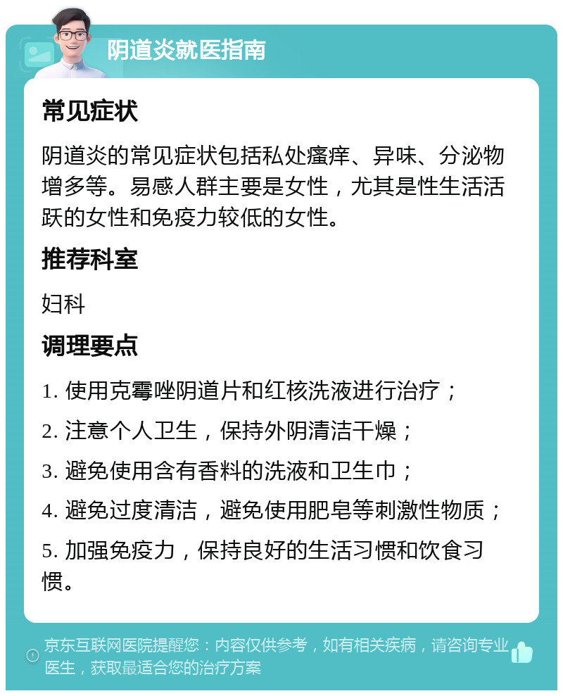 阴道炎就医指南 常见症状 阴道炎的常见症状包括私处瘙痒、异味、分泌物增多等。易感人群主要是女性，尤其是性生活活跃的女性和免疫力较低的女性。 推荐科室 妇科 调理要点 1. 使用克霉唑阴道片和红核洗液进行治疗； 2. 注意个人卫生，保持外阴清洁干燥； 3. 避免使用含有香料的洗液和卫生巾； 4. 避免过度清洁，避免使用肥皂等刺激性物质； 5. 加强免疫力，保持良好的生活习惯和饮食习惯。