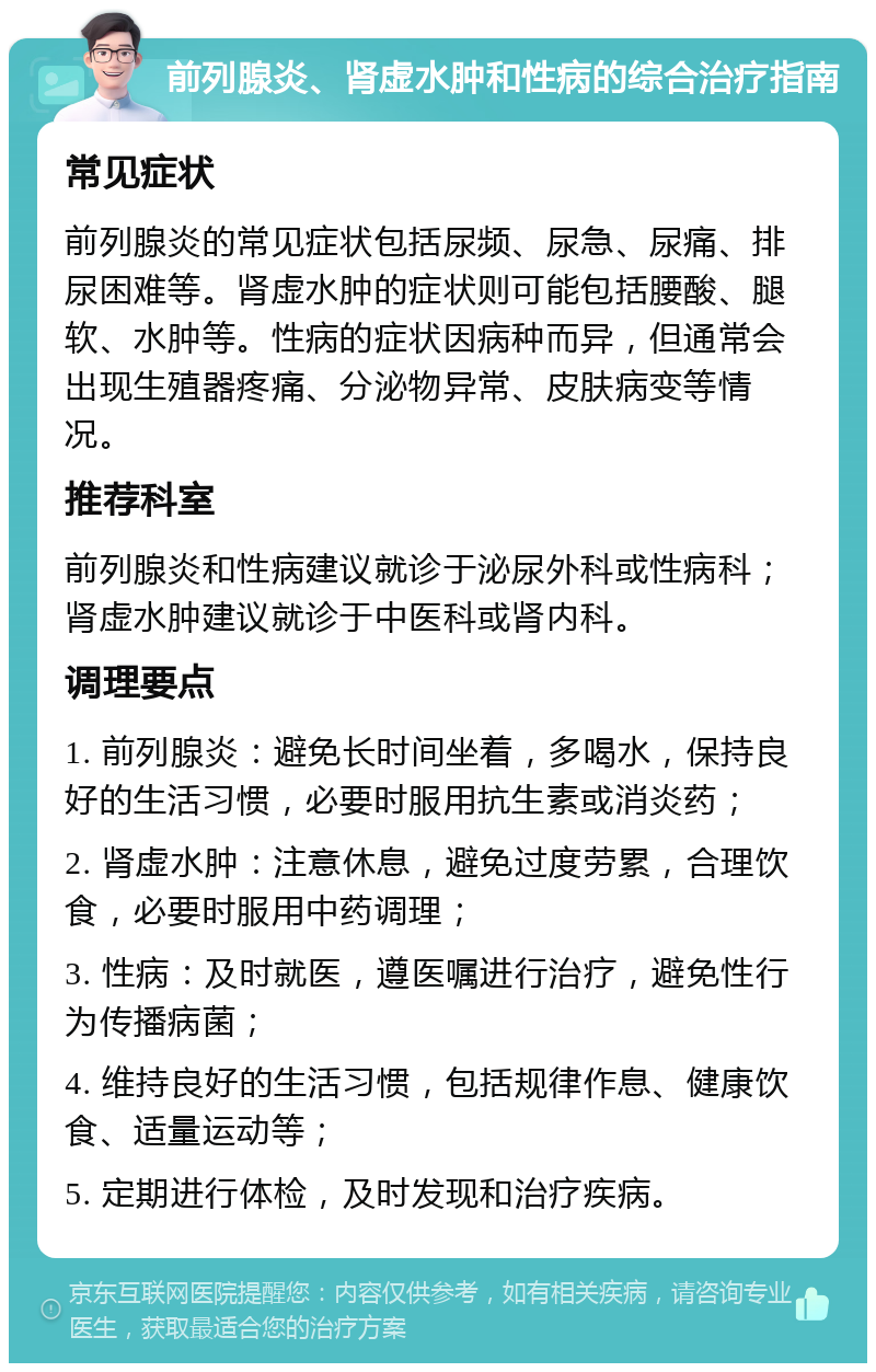 前列腺炎、肾虚水肿和性病的综合治疗指南 常见症状 前列腺炎的常见症状包括尿频、尿急、尿痛、排尿困难等。肾虚水肿的症状则可能包括腰酸、腿软、水肿等。性病的症状因病种而异，但通常会出现生殖器疼痛、分泌物异常、皮肤病变等情况。 推荐科室 前列腺炎和性病建议就诊于泌尿外科或性病科；肾虚水肿建议就诊于中医科或肾内科。 调理要点 1. 前列腺炎：避免长时间坐着，多喝水，保持良好的生活习惯，必要时服用抗生素或消炎药； 2. 肾虚水肿：注意休息，避免过度劳累，合理饮食，必要时服用中药调理； 3. 性病：及时就医，遵医嘱进行治疗，避免性行为传播病菌； 4. 维持良好的生活习惯，包括规律作息、健康饮食、适量运动等； 5. 定期进行体检，及时发现和治疗疾病。