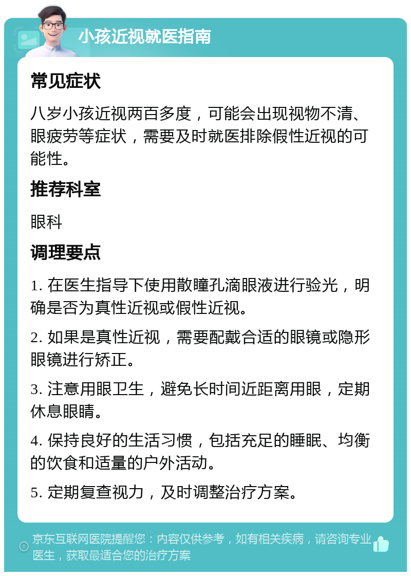 小孩近视就医指南 常见症状 八岁小孩近视两百多度，可能会出现视物不清、眼疲劳等症状，需要及时就医排除假性近视的可能性。 推荐科室 眼科 调理要点 1. 在医生指导下使用散瞳孔滴眼液进行验光，明确是否为真性近视或假性近视。 2. 如果是真性近视，需要配戴合适的眼镜或隐形眼镜进行矫正。 3. 注意用眼卫生，避免长时间近距离用眼，定期休息眼睛。 4. 保持良好的生活习惯，包括充足的睡眠、均衡的饮食和适量的户外活动。 5. 定期复查视力，及时调整治疗方案。