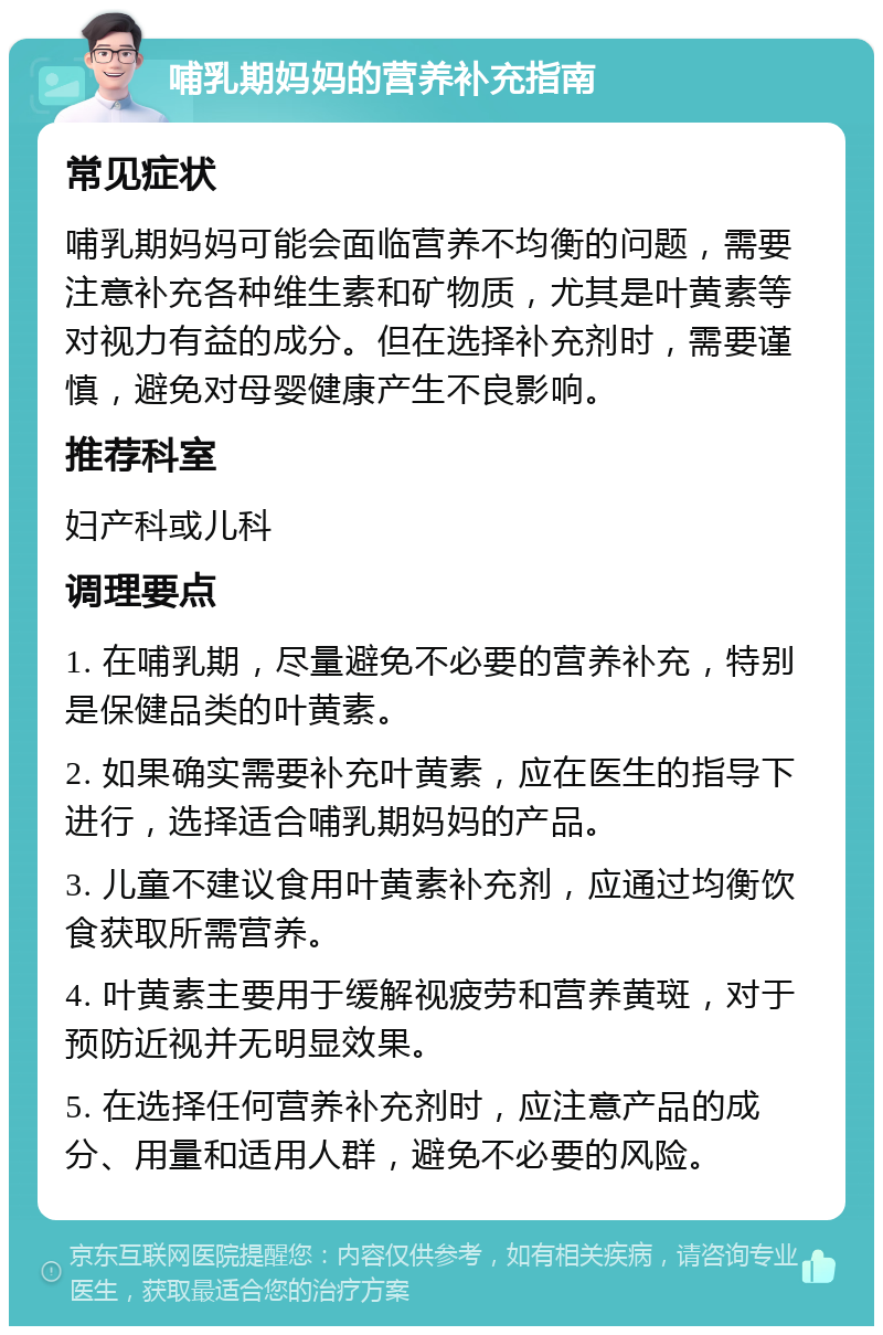 哺乳期妈妈的营养补充指南 常见症状 哺乳期妈妈可能会面临营养不均衡的问题，需要注意补充各种维生素和矿物质，尤其是叶黄素等对视力有益的成分。但在选择补充剂时，需要谨慎，避免对母婴健康产生不良影响。 推荐科室 妇产科或儿科 调理要点 1. 在哺乳期，尽量避免不必要的营养补充，特别是保健品类的叶黄素。 2. 如果确实需要补充叶黄素，应在医生的指导下进行，选择适合哺乳期妈妈的产品。 3. 儿童不建议食用叶黄素补充剂，应通过均衡饮食获取所需营养。 4. 叶黄素主要用于缓解视疲劳和营养黄斑，对于预防近视并无明显效果。 5. 在选择任何营养补充剂时，应注意产品的成分、用量和适用人群，避免不必要的风险。