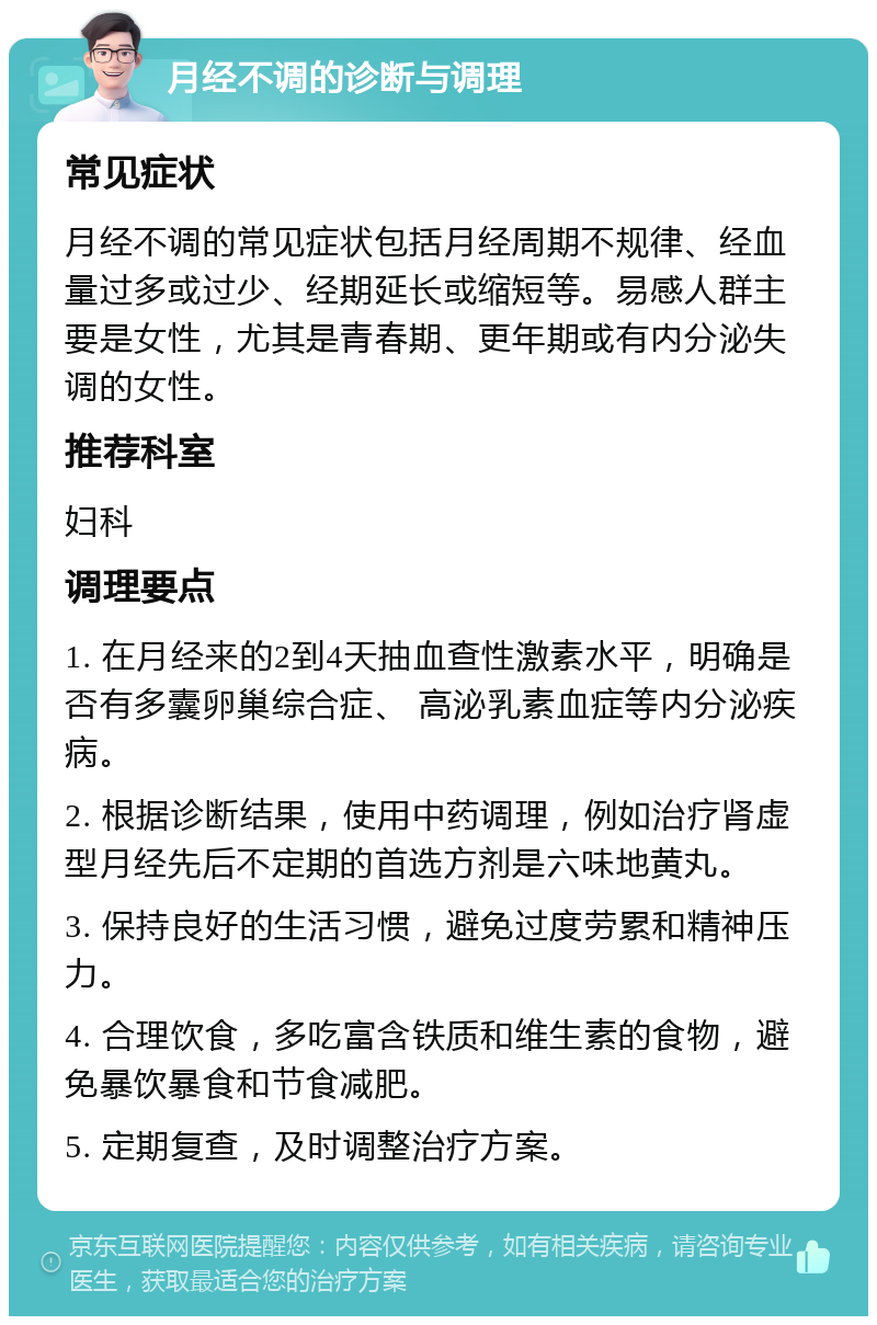 月经不调的诊断与调理 常见症状 月经不调的常见症状包括月经周期不规律、经血量过多或过少、经期延长或缩短等。易感人群主要是女性，尤其是青春期、更年期或有内分泌失调的女性。 推荐科室 妇科 调理要点 1. 在月经来的2到4天抽血查性激素水平，明确是否有多囊卵巢综合症、 高泌乳素血症等内分泌疾病。 2. 根据诊断结果，使用中药调理，例如治疗肾虚型月经先后不定期的首选方剂是六味地黄丸。 3. 保持良好的生活习惯，避免过度劳累和精神压力。 4. 合理饮食，多吃富含铁质和维生素的食物，避免暴饮暴食和节食减肥。 5. 定期复查，及时调整治疗方案。