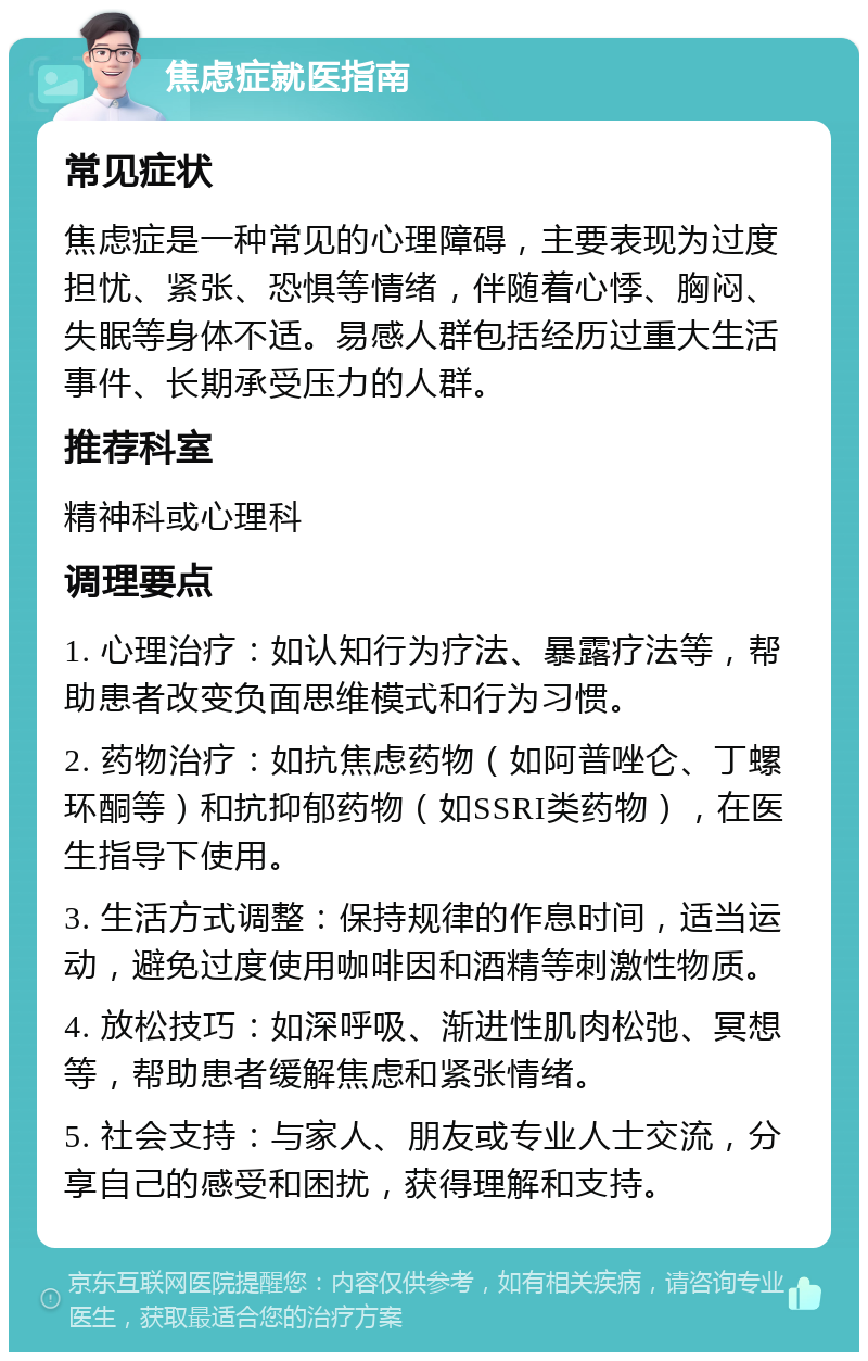 焦虑症就医指南 常见症状 焦虑症是一种常见的心理障碍，主要表现为过度担忧、紧张、恐惧等情绪，伴随着心悸、胸闷、失眠等身体不适。易感人群包括经历过重大生活事件、长期承受压力的人群。 推荐科室 精神科或心理科 调理要点 1. 心理治疗：如认知行为疗法、暴露疗法等，帮助患者改变负面思维模式和行为习惯。 2. 药物治疗：如抗焦虑药物（如阿普唑仑、丁螺环酮等）和抗抑郁药物（如SSRI类药物），在医生指导下使用。 3. 生活方式调整：保持规律的作息时间，适当运动，避免过度使用咖啡因和酒精等刺激性物质。 4. 放松技巧：如深呼吸、渐进性肌肉松弛、冥想等，帮助患者缓解焦虑和紧张情绪。 5. 社会支持：与家人、朋友或专业人士交流，分享自己的感受和困扰，获得理解和支持。