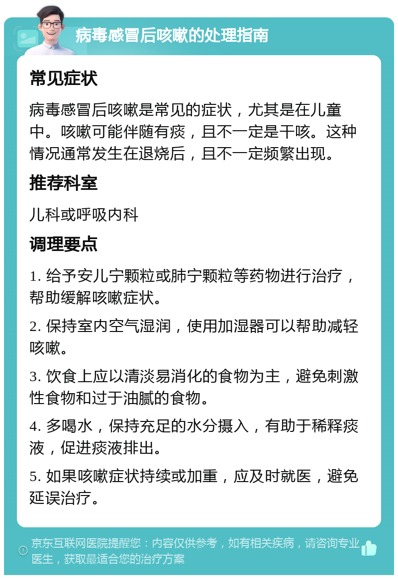 病毒感冒后咳嗽的处理指南 常见症状 病毒感冒后咳嗽是常见的症状，尤其是在儿童中。咳嗽可能伴随有痰，且不一定是干咳。这种情况通常发生在退烧后，且不一定频繁出现。 推荐科室 儿科或呼吸内科 调理要点 1. 给予安儿宁颗粒或肺宁颗粒等药物进行治疗，帮助缓解咳嗽症状。 2. 保持室内空气湿润，使用加湿器可以帮助减轻咳嗽。 3. 饮食上应以清淡易消化的食物为主，避免刺激性食物和过于油腻的食物。 4. 多喝水，保持充足的水分摄入，有助于稀释痰液，促进痰液排出。 5. 如果咳嗽症状持续或加重，应及时就医，避免延误治疗。