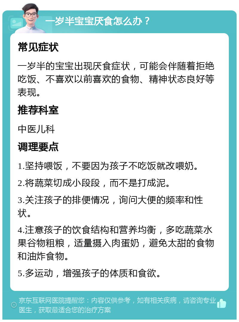 一岁半宝宝厌食怎么办？ 常见症状 一岁半的宝宝出现厌食症状，可能会伴随着拒绝吃饭、不喜欢以前喜欢的食物、精神状态良好等表现。 推荐科室 中医儿科 调理要点 1.坚持喂饭，不要因为孩子不吃饭就改喂奶。 2.将蔬菜切成小段段，而不是打成泥。 3.关注孩子的排便情况，询问大便的频率和性状。 4.注意孩子的饮食结构和营养均衡，多吃蔬菜水果谷物粗粮，适量摄入肉蛋奶，避免太甜的食物和油炸食物。 5.多运动，增强孩子的体质和食欲。