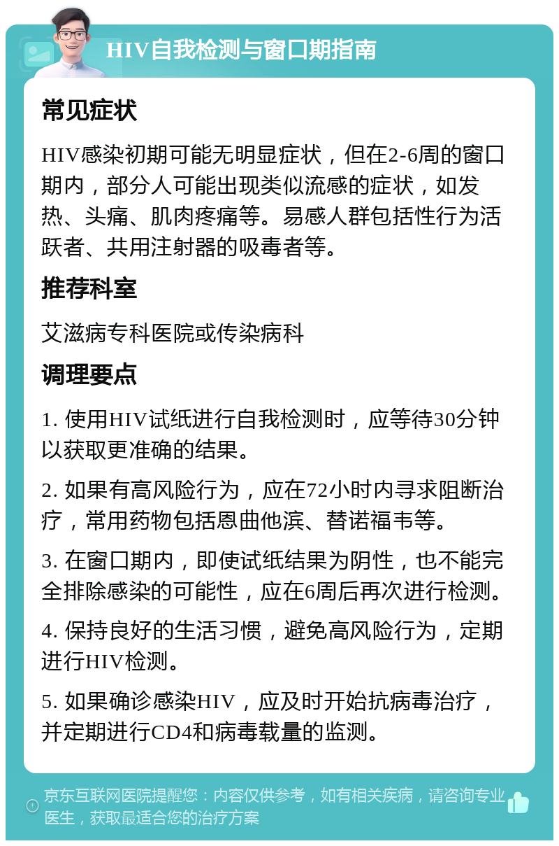 HIV自我检测与窗口期指南 常见症状 HIV感染初期可能无明显症状，但在2-6周的窗口期内，部分人可能出现类似流感的症状，如发热、头痛、肌肉疼痛等。易感人群包括性行为活跃者、共用注射器的吸毒者等。 推荐科室 艾滋病专科医院或传染病科 调理要点 1. 使用HIV试纸进行自我检测时，应等待30分钟以获取更准确的结果。 2. 如果有高风险行为，应在72小时内寻求阻断治疗，常用药物包括恩曲他滨、替诺福韦等。 3. 在窗口期内，即使试纸结果为阴性，也不能完全排除感染的可能性，应在6周后再次进行检测。 4. 保持良好的生活习惯，避免高风险行为，定期进行HIV检测。 5. 如果确诊感染HIV，应及时开始抗病毒治疗，并定期进行CD4和病毒载量的监测。