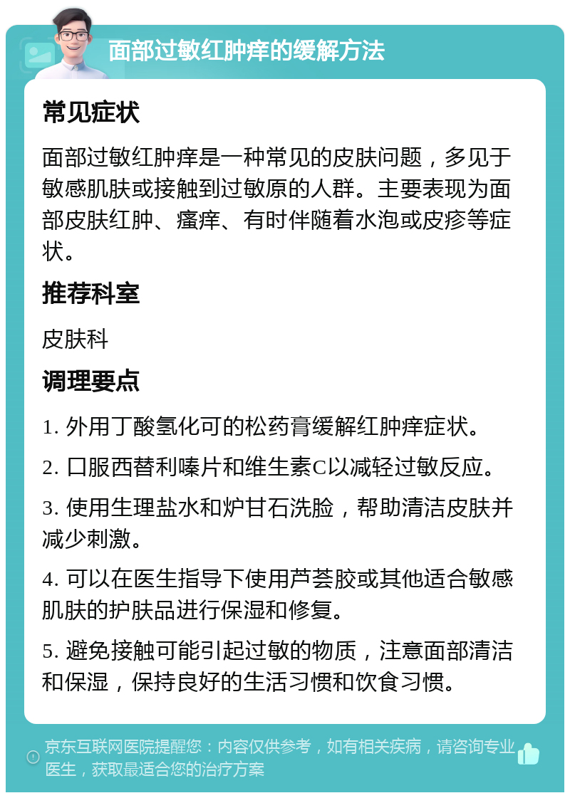 面部过敏红肿痒的缓解方法 常见症状 面部过敏红肿痒是一种常见的皮肤问题，多见于敏感肌肤或接触到过敏原的人群。主要表现为面部皮肤红肿、瘙痒、有时伴随着水泡或皮疹等症状。 推荐科室 皮肤科 调理要点 1. 外用丁酸氢化可的松药膏缓解红肿痒症状。 2. 口服西替利嗪片和维生素C以减轻过敏反应。 3. 使用生理盐水和炉甘石洗脸，帮助清洁皮肤并减少刺激。 4. 可以在医生指导下使用芦荟胶或其他适合敏感肌肤的护肤品进行保湿和修复。 5. 避免接触可能引起过敏的物质，注意面部清洁和保湿，保持良好的生活习惯和饮食习惯。