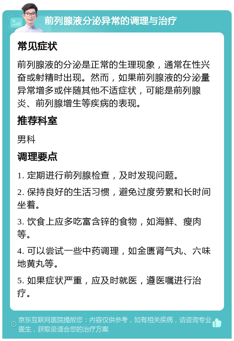 前列腺液分泌异常的调理与治疗 常见症状 前列腺液的分泌是正常的生理现象，通常在性兴奋或射精时出现。然而，如果前列腺液的分泌量异常增多或伴随其他不适症状，可能是前列腺炎、前列腺增生等疾病的表现。 推荐科室 男科 调理要点 1. 定期进行前列腺检查，及时发现问题。 2. 保持良好的生活习惯，避免过度劳累和长时间坐着。 3. 饮食上应多吃富含锌的食物，如海鲜、瘦肉等。 4. 可以尝试一些中药调理，如金匮肾气丸、六味地黄丸等。 5. 如果症状严重，应及时就医，遵医嘱进行治疗。