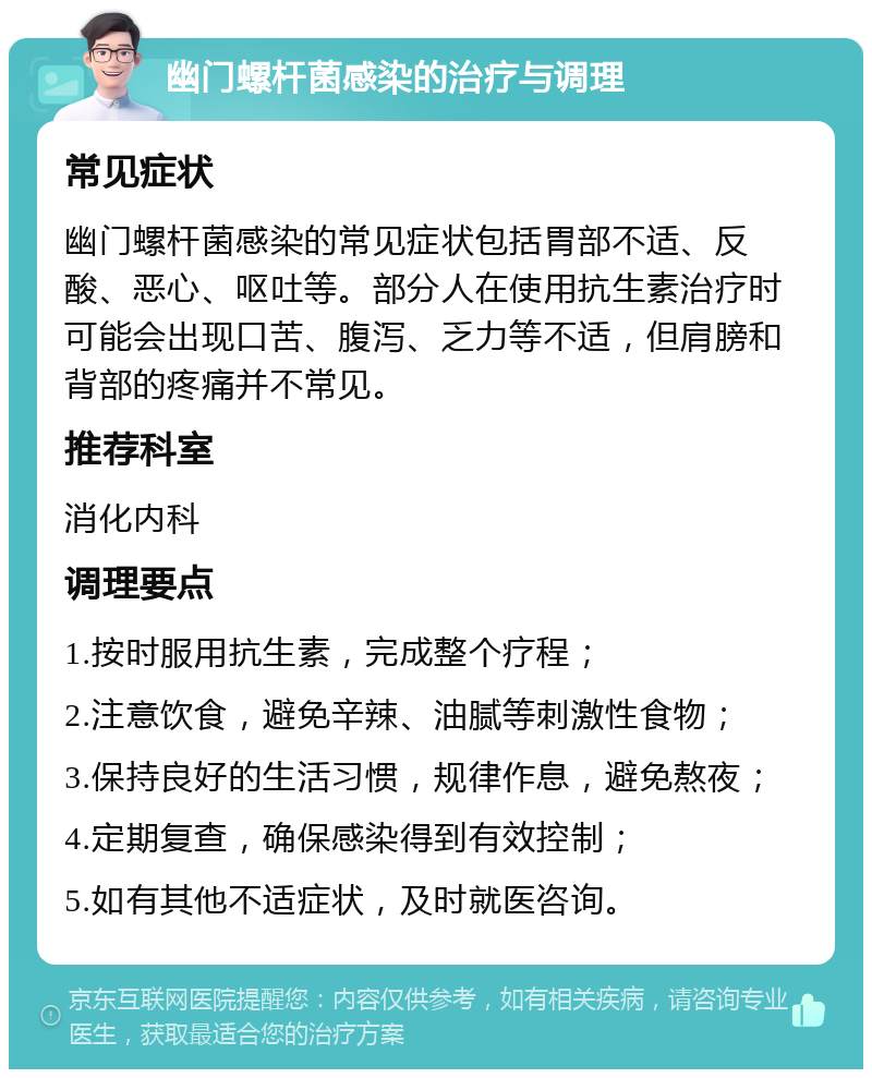 幽门螺杆菌感染的治疗与调理 常见症状 幽门螺杆菌感染的常见症状包括胃部不适、反酸、恶心、呕吐等。部分人在使用抗生素治疗时可能会出现口苦、腹泻、乏力等不适，但肩膀和背部的疼痛并不常见。 推荐科室 消化内科 调理要点 1.按时服用抗生素，完成整个疗程； 2.注意饮食，避免辛辣、油腻等刺激性食物； 3.保持良好的生活习惯，规律作息，避免熬夜； 4.定期复查，确保感染得到有效控制； 5.如有其他不适症状，及时就医咨询。