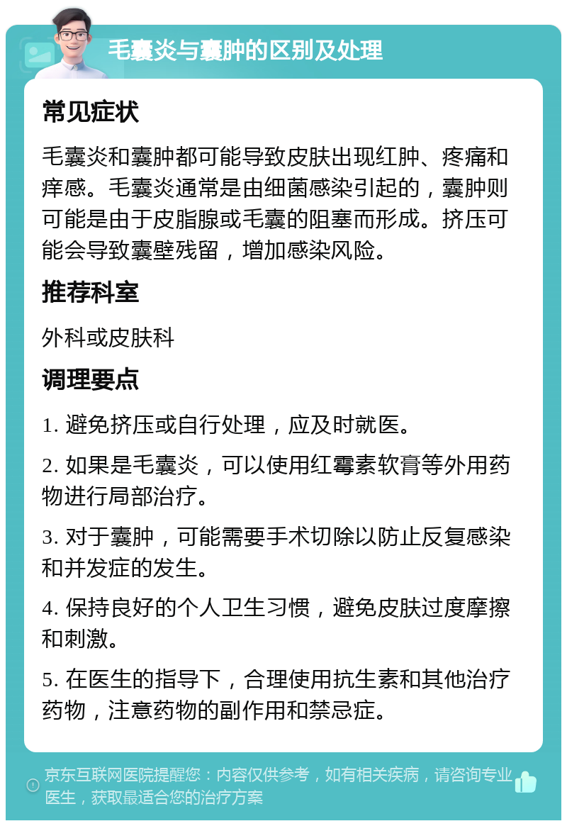 毛囊炎与囊肿的区别及处理 常见症状 毛囊炎和囊肿都可能导致皮肤出现红肿、疼痛和痒感。毛囊炎通常是由细菌感染引起的，囊肿则可能是由于皮脂腺或毛囊的阻塞而形成。挤压可能会导致囊壁残留，增加感染风险。 推荐科室 外科或皮肤科 调理要点 1. 避免挤压或自行处理，应及时就医。 2. 如果是毛囊炎，可以使用红霉素软膏等外用药物进行局部治疗。 3. 对于囊肿，可能需要手术切除以防止反复感染和并发症的发生。 4. 保持良好的个人卫生习惯，避免皮肤过度摩擦和刺激。 5. 在医生的指导下，合理使用抗生素和其他治疗药物，注意药物的副作用和禁忌症。