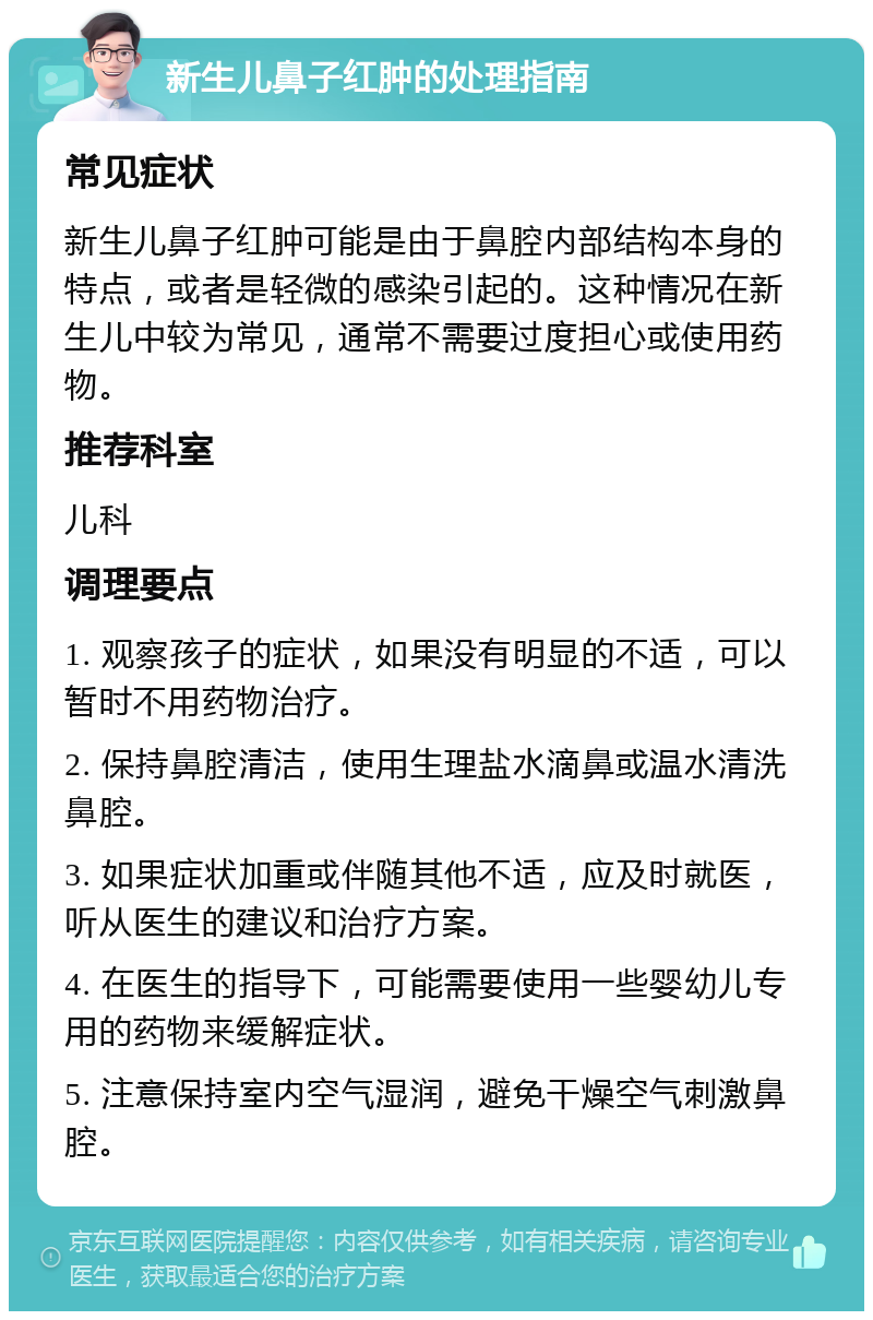 新生儿鼻子红肿的处理指南 常见症状 新生儿鼻子红肿可能是由于鼻腔内部结构本身的特点，或者是轻微的感染引起的。这种情况在新生儿中较为常见，通常不需要过度担心或使用药物。 推荐科室 儿科 调理要点 1. 观察孩子的症状，如果没有明显的不适，可以暂时不用药物治疗。 2. 保持鼻腔清洁，使用生理盐水滴鼻或温水清洗鼻腔。 3. 如果症状加重或伴随其他不适，应及时就医，听从医生的建议和治疗方案。 4. 在医生的指导下，可能需要使用一些婴幼儿专用的药物来缓解症状。 5. 注意保持室内空气湿润，避免干燥空气刺激鼻腔。