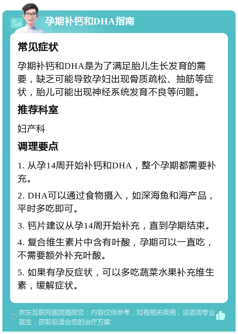 孕期补钙和DHA指南 常见症状 孕期补钙和DHA是为了满足胎儿生长发育的需要，缺乏可能导致孕妇出现骨质疏松、抽筋等症状，胎儿可能出现神经系统发育不良等问题。 推荐科室 妇产科 调理要点 1. 从孕14周开始补钙和DHA，整个孕期都需要补充。 2. DHA可以通过食物摄入，如深海鱼和海产品，平时多吃即可。 3. 钙片建议从孕14周开始补充，直到孕期结束。 4. 复合维生素片中含有叶酸，孕期可以一直吃，不需要额外补充叶酸。 5. 如果有孕反症状，可以多吃蔬菜水果补充维生素，缓解症状。