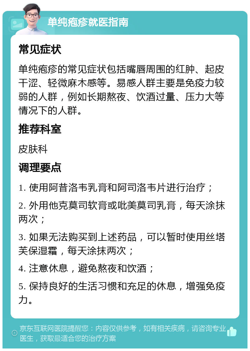 单纯疱疹就医指南 常见症状 单纯疱疹的常见症状包括嘴唇周围的红肿、起皮干涩、轻微麻木感等。易感人群主要是免疫力较弱的人群，例如长期熬夜、饮酒过量、压力大等情况下的人群。 推荐科室 皮肤科 调理要点 1. 使用阿昔洛韦乳膏和阿司洛韦片进行治疗； 2. 外用他克莫司软膏或吡美莫司乳膏，每天涂抹两次； 3. 如果无法购买到上述药品，可以暂时使用丝塔芙保湿霜，每天涂抹两次； 4. 注意休息，避免熬夜和饮酒； 5. 保持良好的生活习惯和充足的休息，增强免疫力。