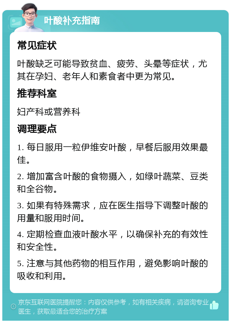 叶酸补充指南 常见症状 叶酸缺乏可能导致贫血、疲劳、头晕等症状，尤其在孕妇、老年人和素食者中更为常见。 推荐科室 妇产科或营养科 调理要点 1. 每日服用一粒伊维安叶酸，早餐后服用效果最佳。 2. 增加富含叶酸的食物摄入，如绿叶蔬菜、豆类和全谷物。 3. 如果有特殊需求，应在医生指导下调整叶酸的用量和服用时间。 4. 定期检查血液叶酸水平，以确保补充的有效性和安全性。 5. 注意与其他药物的相互作用，避免影响叶酸的吸收和利用。