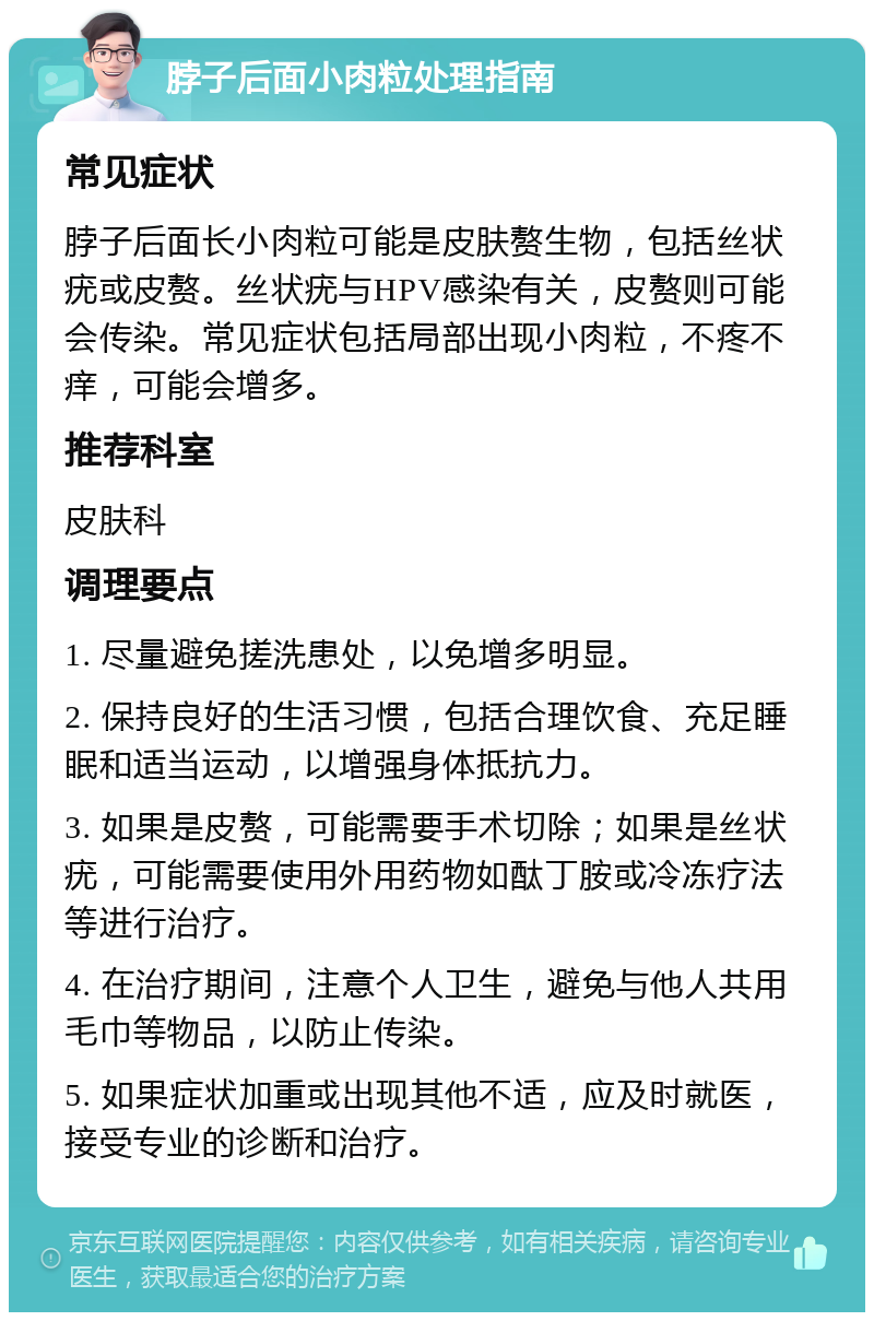 脖子后面小肉粒处理指南 常见症状 脖子后面长小肉粒可能是皮肤赘生物，包括丝状疣或皮赘。丝状疣与HPV感染有关，皮赘则可能会传染。常见症状包括局部出现小肉粒，不疼不痒，可能会增多。 推荐科室 皮肤科 调理要点 1. 尽量避免搓洗患处，以免增多明显。 2. 保持良好的生活习惯，包括合理饮食、充足睡眠和适当运动，以增强身体抵抗力。 3. 如果是皮赘，可能需要手术切除；如果是丝状疣，可能需要使用外用药物如酞丁胺或冷冻疗法等进行治疗。 4. 在治疗期间，注意个人卫生，避免与他人共用毛巾等物品，以防止传染。 5. 如果症状加重或出现其他不适，应及时就医，接受专业的诊断和治疗。