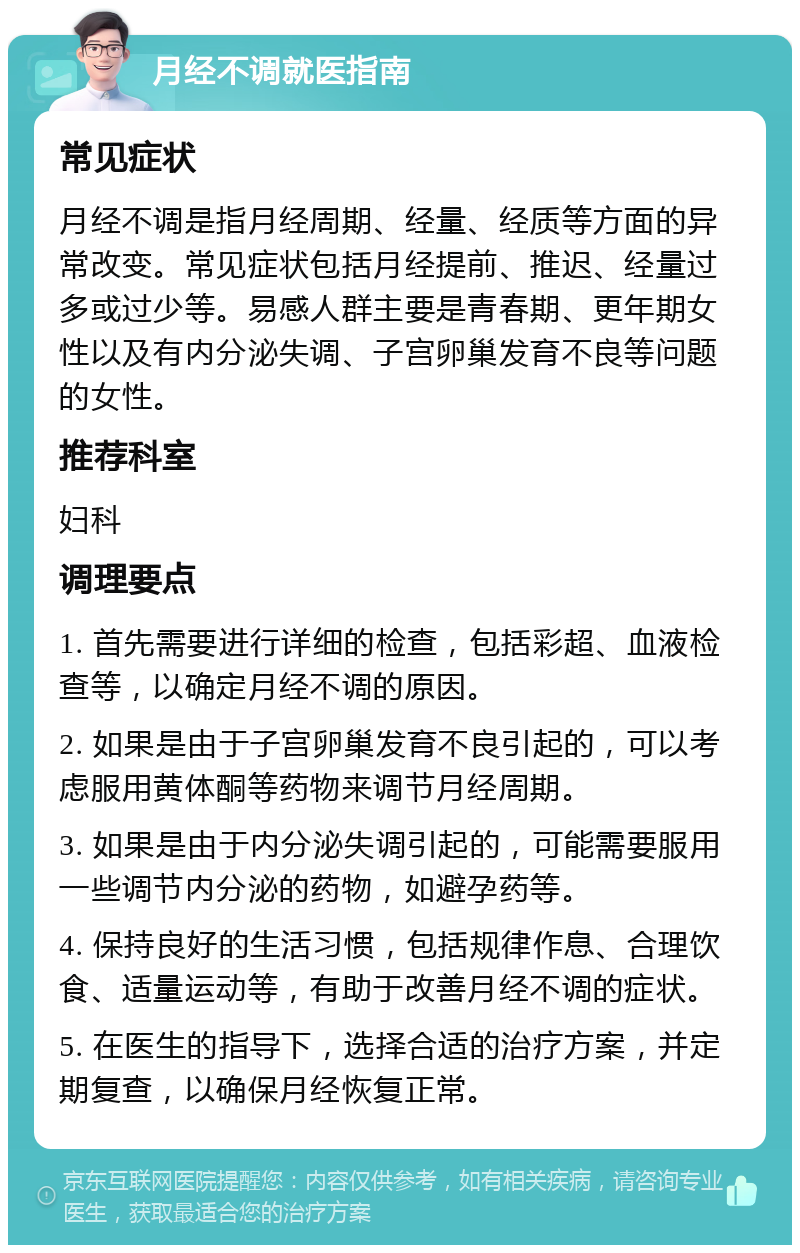 月经不调就医指南 常见症状 月经不调是指月经周期、经量、经质等方面的异常改变。常见症状包括月经提前、推迟、经量过多或过少等。易感人群主要是青春期、更年期女性以及有内分泌失调、子宫卵巢发育不良等问题的女性。 推荐科室 妇科 调理要点 1. 首先需要进行详细的检查，包括彩超、血液检查等，以确定月经不调的原因。 2. 如果是由于子宫卵巢发育不良引起的，可以考虑服用黄体酮等药物来调节月经周期。 3. 如果是由于内分泌失调引起的，可能需要服用一些调节内分泌的药物，如避孕药等。 4. 保持良好的生活习惯，包括规律作息、合理饮食、适量运动等，有助于改善月经不调的症状。 5. 在医生的指导下，选择合适的治疗方案，并定期复查，以确保月经恢复正常。